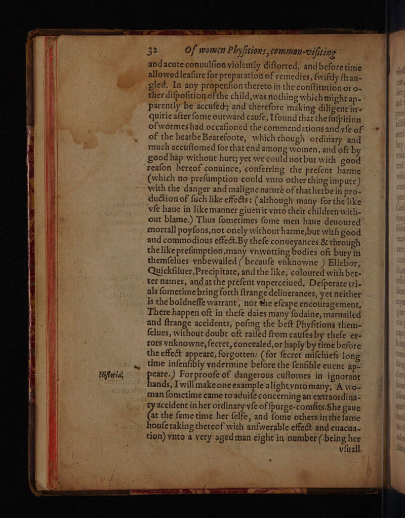 sae ~ S a 3 Of women Phyfitions, coMmmon-Vifiting andacuteconuulfion violently diftorred, andbeforetime allowed leafure for preparation of remedies, {wiftly {traa- gled. In any propenfion thereto in the conftitution oro- ther difpofition of the child,was nothing which might ap- parently be accuféd and therefore making diligent in quitic after fome outward caufe, Ifound that the fulpition of wormeshad occafioned the commendations and vie of of the hearbe Bearefoote, which though ordinary and much accuftomed forthatend among woinen, and oft by good hap without hurt; yet we could not but with good reafon hereof conuince, conferring the prefent harme (which no prefumption could ynto other thing impute } with the danger and maligne nature of that herbein pro- duGion of fuch like effeAs: (although many forthe like out blame.) Thus fometimes fome men have deuoured mortall poyfons,not onely without harme,but with good and commodious effet. By thefe conueyances & through the like prefumption,many vnwotting bodies oft bury in themfelues ynbewailed ( becaufe vaknowne ) Ellebor, Quickfiluer,Precipitate, and the like, coloured with bet- ter names, and atthe prefent vnperceiued, Defperate tri- als fometime bring forth {trange deliuerances, yet neither is the boldneffe warrant, nor the efcape encouragement, There happen oft in thefe daies many fodaine, maruailed and ftrange accidents, pofing the beft Phyfitions them- felues, without doubt oft raifed from caufes by thefe er- rors vnknowne, fecret, concealed,or haply by time before the effe& appeare, forgotten: (for fecret mifchiefs long time infenfibly yndermine before the fenfible euent ap- peate.) Forproofe of dangerous cuftomes in ignorant hands, I will make one example alightynto many, “A wo- ry accident inher ordinary vfe of fpurge-comfits.She gaue (at the fame time her felfe, and fome othersinthe fame houfe taking thereof with anfwerable effec and euacua- tion) vnto a very aged man eight in number ( sap as viuall. »