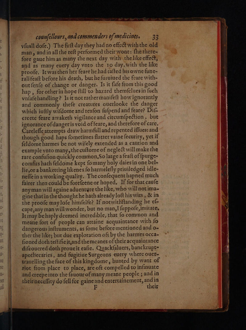 eS  = counellours, ana commenders of mediciuts, 33 vfuall dofe.) The firft day they had no effect with the old man, and inall the reft performed their wont: fhe there- fore gauc himas many the next day with thelike effect, and as many euery day ynto the 10 day, with the like proofe, Itwasthen her feare he had tafted his owne fune- rallfeaft before his death, bur he furuiued the feare with- outfenfe of change or danger. Is it fafe from this good hap , for other in hope {till to hazard themfcluesin fuch vnfafehandling? Is it not rather manifeft how ignorantly and commonly thefe creatures ouerlooke the danger which iuftly wifdome and reafon fufpend and feare? Dif- creete feare awaketh vigilance and circumfpection , but ignorance of danger is void of feare, and therefore of care. Careleffe attempts draw harmful] and repented iffues: and though good haps fometimes flatter vaine fecurity, yet if feldome harmes be not wifely extended as a caution and example ynto many,thecuftome of neglect will make the rare confufion quickly common,So large a feaft of fpurge- comfits hath feldome kept fo many holy daiesin one bel- lie,or a banketting likenes fo harmelefly priuiledged idle- nefle in a working quality. The confequenthapned much fairer then could be forefeene or hoped. If for that caufe any man will againe aduentyre the like, who will not ima- gine that in the thought he hath already loft his wits , &amp; in the proofe maylofe himfelfe? If notwithftanding he ef- cape,any man will wonder, but no man,! fuppofe, imitate. It may behaply deemed incredible, that fo common and meane fort of people can attaine acquaintance with fo dangerous inftruments, as fome before mentioned and o« ther the like; but due exploration oft by the harmes occa- fioned doth teftific it,and the meanes of their acquaintance difcouered doth proueit eafie. Quackfaluers, banckrupt= apotliecaries, and fugitiue Surgeons euery where oucr- tiot from place to place, are oft compelled to infinuate theirneceffity do fell for gaine and entertainement, andin their
