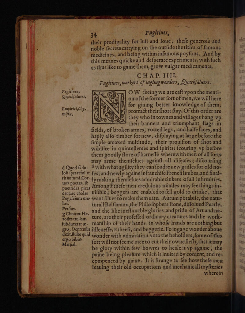 their prodigality for luft and loue, thefe.generofe and noble fecrets carrying on the outfidethe titles of famous medicines, and being within infamous poyfons, And by this meanes quicke and defperate experiments, with fuch as thus like to gaine them, grow vulgar medicaments, CHAP. TIT, Fugitives, wor ers of ingling wonders, Ouackfaluers. Fugitiness a OW fecing we are caft vpon the menti- Quackfaluers | on of the former fort ofmen,we will here oy ; \i for gining better knowledge of them, tee SN p)} protract cheirfhort fay. Of this order are {<4 &P)| they who intownesand villages hang vp their banners and triumphant. flags in. fields, of broken armes, rottedlegs, and halfefaces, and haply alfo timber fornew, difplaying at large before the fimple amazed multitude, their prouifion of fhot and wildfire in quinteffenfes and {pirits: {couring vp before them goodly ftore of harneffe wherewith men of all forts may arme themfelues againft all difeafes ; difcourfing d Quod fido- 4 withwhat agility they can foudre new grifles for old nos lofi (pes refulle- fes, and newly againe infranchife French limbes,and final- ritnummi,Cor-45 saking themfelues admirable tinkers ofall infirmities. wos potas, & 4 aa fea thinsh poettidas picas Amongft thefe men credulous mindes may ce things in- cantare credas Uifible; beggers are cnabledto fell gold to drinke, that Pegafeium me- want filuerto make themeate. Aurum potabile, the natu- los. turall Balfamuim,the Philofophers ftone, diffolued Pearle, . sels as He, and the like ineftimable glories and pride of Art andna- Spe ullam tte, are their profeffed ordinary creatures and the work- fubduxerat2- manfhip of their hands, in whofe hands are nothing but gro, Deprenfs tdleneffe, 8 theeft, and beggerie. To ingage wonder aboue dixit,ftulte quid wonder with admiration vnto the beholders, fome of this iota fort will not feemeniceto cut their owne flefh, that itmay be glory within few howres to heale it vp againe, the paine being pleafure which is inuited by confent, and re- compenced by gaine. It is ftrange to fee how thefe men leauing their old occupations and mechanicall myfteries wherein
