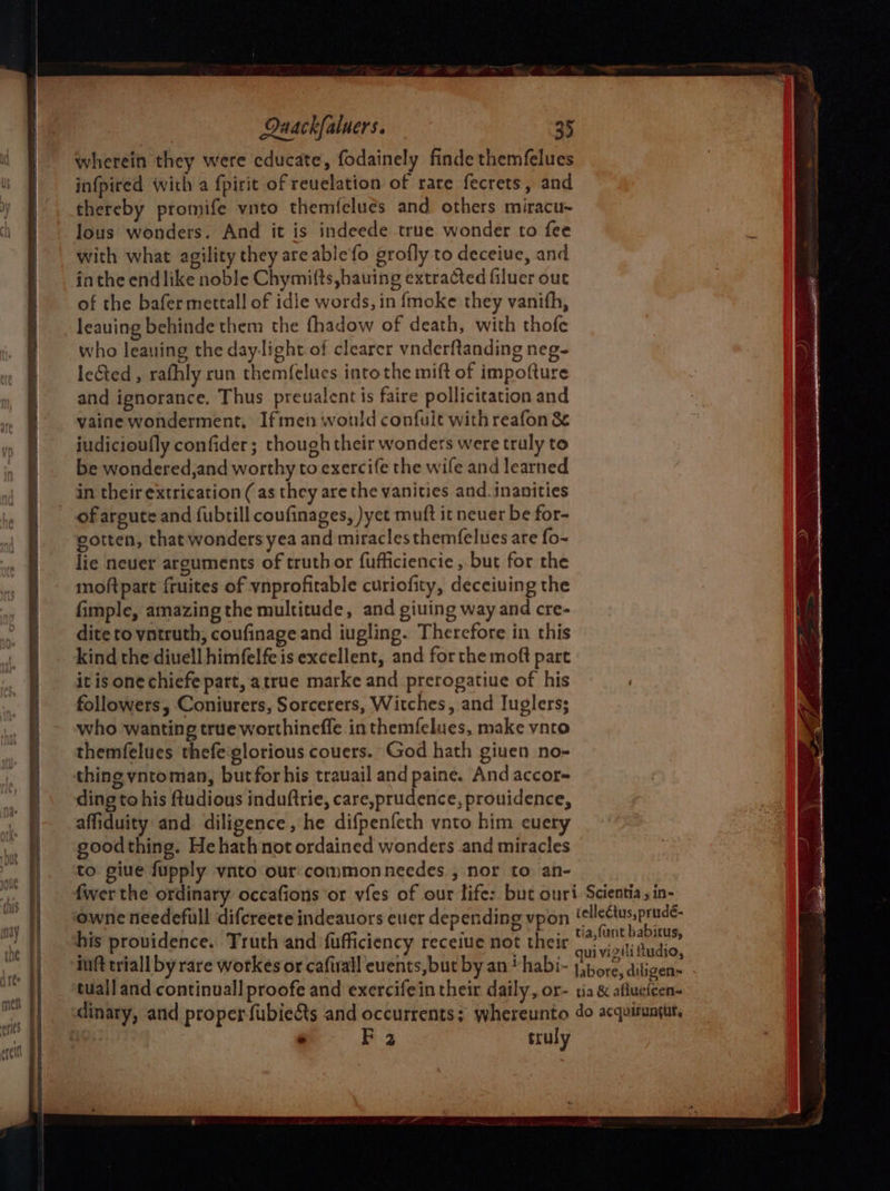 wherein they were cducate, fodainely finde themfelues infpired with a fpirit of revelation of rare fecrets, and thereby promife vnto themfclues and others miracu~ lous wonders. And it is indeede true wonder to fee with what agility they are ablefo grofly to deceiue, and inthe end like noble Chymifts ,hauing extracted filuer out of the bafer mettall of idle words, in fmoke they vanith, leauing behinde them the fhadow of death, with thofc who leauing the daylight of clearer vnderftanding neg- lected , rafhly run themf{elues into the mift of impofture and ignorance. Thus preualent is faire pollicitation and vaine wonderment, Iftmen would confult with reafon & iudicioufly confider; though their wonders were truly to be wondered,and worthy to exercife the wife and learned in their extrication (as they are the vanities and. inanities of argute and fubrill coufinages, )yet muft it neuer be for- gotten, that wonders yea and miraclesthemfelues are fo- lie neuer arguments of truth or fufficiencie , but for the moftpart fruites of vnprofitable curiofity, deceiuing the fimple, amazing the multitude, and giuing way and cre- dite to vntruth; coufinage and iugling. Therefore in this kind the divell himfelfe is excellent, and for the moft part it is one chiefe part, atrue marke and prerogatiue of his followers, Coniurers, Sorcerers, Witches, and Iuglers; who wanting true worthineffe in themfelues, make vnto themfelues thefe:glorious couers. God hath giuen no- ding to his ftudious induftrie, care,prudence, prouidence, affiduity and diligence, he difpenfeth ynto him cuery goodthing. Hehathnot ordained wonders and miracles to giue fupply vnto our commonneedes , nor to an- his providence. Truth and fufficiency receive not their e FE 3 truly
