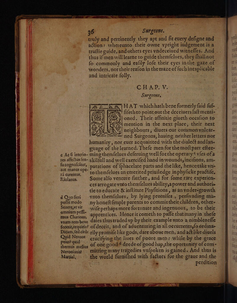 truly and pertinently they apt and fit euery defigne and action: whereunto their owne vpright iudgement isa truftie guide, and others eyes vndeceiued witnefles. And thus if men will learne to guide themfelues, they fhallnot fo commonly and eafily lofe their eyes inthe gaze of wonders, nor their reafon in the maze of fuch inexplicable and intricate folly. CHAP. V. AY UrICONS » “Sf | HAT whichhath bene formerly faid fut 2) Fre~! fifethto point out the deceiuers la(t menti- oned. Their affinitie giueth occafion to 4 mention in the next place, their next (WA neighbours, diuers our common ynlear- == ned Surgeons, having neither letters nor humanity, nor eucr acquainted with the dialect andlan- - guage of the learned. Thefe men for the moftparr eftee- ¢ Ac&amp;i interio- ming themfelues deferuing well forthe operaty ¢vfes of a res affectus fen- skilful] and well exercifed hand in wounds, incifions, am- facognolcatut, Hurations of fphacelate parts and thelike, hencetake yn+ aut manus ope- : elas . , sAcurentur, to themfelues an emerited priviledge in phyficke practife, Riolanus. Some alfo venture farther, and for fome rare experien- ces arrogate ynto themfelues ability,a power and authori« tie to educate &amp; inftiture Phyfitions , as an ynder-growth d Quofieri -vnto themfelues, by lying promifes), perfwading ma- pofltmodo ny honeftfimple parents to commit their children, other- serniay - wife perhaps more fortunate and ingenuous,, to be their hong aaa apprentices. Hence it cometh to pafle thatmany in thefe vnam rem bene Gaics thus traded vp by their example ynto a:nimbleneffe fecerit,requiris? of deceit, and of aduenturing in all occurrents,fo ordina+ Dicam, fed citd: rily promife like gods, dare aboue men, andart like diuels pout auide crucifying the liues of poore men: while by the grace thermis meliue Of Oe good* decde of good hap,the oportunity of com- Neronianis? © Mitting many tragedies vn{poken is gained. And thus is Martial, the world furnifhed with faCtors forthe graue and the » perdition