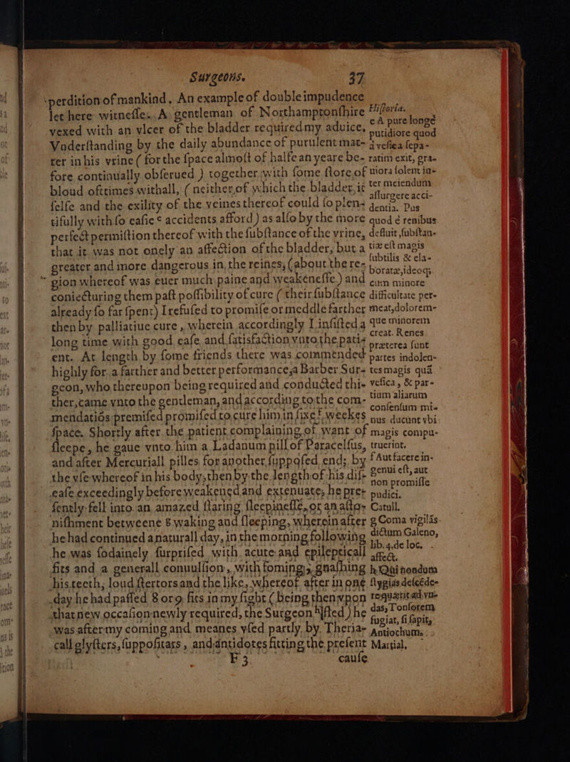 9 a TE ee hi a wes ‘perdition ofmankind, An example of doubleimpudence ae let here witnefle..A: gentleman of Northampronthire hs, = vexed with an vicer of the bladder requiredmy aduice, ates ed Voderftanding by the daily abundance of purulent mat- i vefiea fepa- ter inhis vrine ( forthe {pace almolt of halfean yeare be- ratim exit, gra- fore continually obferued ) together with fome {tore of uiora folent ia bloud ofttimes withall, ( neitherof which the bladder, it ter meicndues 2 ; . whine, aflurgere acci- felfe and the exility of the veines thereof could foptens gents. Das tifully with 0 eafie ¢ accidents afford ) as alfo by the MOTE quod ¢ renibus perfect permiftion thereof with the fubfance of the vrine, defluit fubftan- that it was not onely an affection of the bladder, but a tv elt magis fubtilis &amp; ela- ‘O es,(aboutthere-, greater and more dangerous in, the reines; (abgutther Bdihue tears coniecturing them paft poflibility of cure ( their fubftance difficultate pers already fo far (pent) Irefufed to promile ormeddle farther meat,dolorem- then by palliatiue cure, wherein accordingly Linfifted a ges as eg long time with good eafe and {atisfaction vatothe patis irancres iene ent. At length by fome friends there was commended partes indolen- highly for. a farther and better performance,a Barber Sur- tesmagis qua econ, who thereupon being required and conducted thie vetica, &amp; par- ther,came.vnto the gentleman, andaccording to.the com- sie tatae mendatids premifed promifedco.cure himin fixe! weekes ous ducunt ybi space. Shortly after. the patient complaining ef want o; magis compu- fleepe, he gaue vnto him a Ladanum pill of Paracelfus, trucriot. and after Mercuriall pilles for another {uppofed. end; by f Aut facere in- : genui eft, aut the vie whereof in his body, then bythe length of his dif- 2 promniffe fently fell into.an, amazed flaring {leepinefle, or an altos Catull. nifhment betweene 8 waking and fleeping, whereinafter g Coma vigilis. he had continued anaturall day, inthe morning following irs oa: he was fodainely furprifed with acute.and epilepticall Meee a fits and_a generall conuulfiom, with foming; gnalhing hOainendum histecth, loud Rertorsand the like, whereof after in ome fpgiasdeteéde- day he had pafled 8 org fits in my fight ( being thenwpon tquantadva that new occafionnewly required, the Surgeon Mfted ) he Pa ot was aftermy coming and. meanes yfed partly, by, Theria- Picea te % call olyfters, uppofitass , aS OFFS fitting the pastel Martial, 3 caule