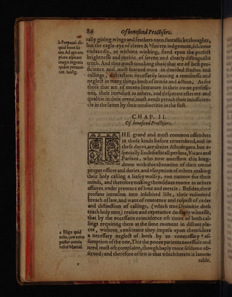 bPerpand bie rally giuing wingsiand feathers vnto fantafticke thoughts, quid bene fei: but the eagle-eye of cleare &amp; bfincere iudgement,feldome unt.Adapicem Vidazedly, or without winking, fixed, vpon the perfect plura afpirant brightneffe and puritic..of ferene:and. clearly diftinguifht pen te truth, And thus much touching thoferhat ate.of beft pro: a ficience and.moft learned inate in-deurded ftudies and ' callings , diftraguon neceflarily leauing a remifieffe and neglect in many,things both ofmindeand action, “As for thofe that are, of meane literature in their owne profefli- ons, their intrufion in others, anddefperateieteeme and qualitie in their owne,muft,needs preach their infufficien- cie in the latter by their mediocritie:in the firlt. CH AP.,11. » » Of beneficed Prattiferss.' HE grand and moft common offenders S$] 725%! in. thofe kinds before remembred,and:in + J} thefe dayes,are divers Altrologers, but e+ {pecially Ecclefiafticall perfons, Vicars and Parfons., who now ouerflow. this king- ‘ dome with thisialienation of their owne proper offices and duties,and vfurpation of others,making their holy calling a liafey wolf{ey, too narrow-for:their minds, and therefore making them{elues roome in others affaires ,vnder pretence of loue and mercie. Befides;theit profane intrufion. into. inhibited lifts, their vnlimited &lt;= breach oflaw,and wantof reuerence and refpeét of order and ‘diftin@ion of callings, (which trueDimuinitie doth teach holy men) reafon and experience do dayly witneffe, that by the neceflarie coincidence oft times of both cal+ lings requiring them at the fame moment in diftant pla» a Blice quid’ CCS» Without; conf{cience they. impofe vpon themfclues lige qui velisquiseoim 2% Neceffary neglect of, both. by an» voneceflary @ af- pidoromaia “fumption of the one, This the poore patientsneceffitie and velle? Martial. need muft oft:;complaine, though haply more feldome ob- ferued; and therefore of few is that whichherein is lamen- : table, Mi}
