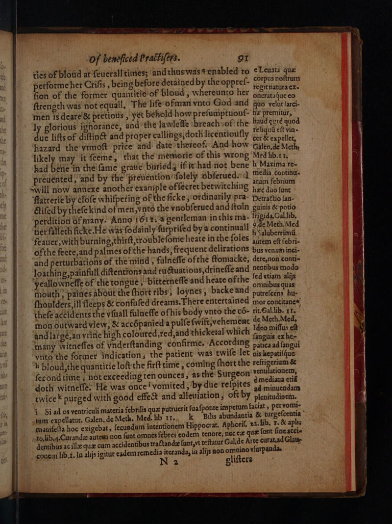 cies of bloud at feueralltimes; ‘andthuswas¢enabled to cLeuata que performe her Crifis , being before detained by the oppref- ret eit fion of the former quantitie of bloud , whereunto her Wei ticas firength was not equall, The life’ofmian vnto God and gud’ velut farci- men 1s deare & pretious , yet behold how prefuaiptuouf- ha’ premitur, ly glorious ignorance, andthe lawleffe :breachsof' the ts eas sues due lifts of diftin& and proper callings,doth licentioufly tee: Lee hazard the vtmoft price’ and date thereof And how eek ae Methe likely may it feeme, that the memorie of this wrong ‘Med hb.rr, had bene in the'fame grauc buriedg if fmhad-not bene b Maxima re- preuénted, and by the previention “folely obferueds sl etry renin vill now annexe another exaniple offecret beewitching per aio ane ‘flatterie by clofe whifpeting of the ficke;‘ordinarily pra- Detrattio fan- Etifed by ‘Tiete kind of men,vnto the ynobferued and ftoln guinis & potio erdition 6fmany- Anno'161 7; gentleman inthis ma- frigida,Gal.ib, nerfallech icke He was fodainly furprifed bya continual! Rigs tee ‘feauer, with burning,thirft,troublefome heate in the foles Rane plore ofthe feete,and palmes of the hands, frequent delirations bus venam inei- and perturbations of the mind ; falneéffe ofthe ftomacke, dere,non conti- ycallowneffe of the tongue, bitterneffeand heate ofthe Bik ie: ue mouth; paines about the fhort ribs, loynes , backeand Careeeae hue fhoulders,ill fleeps & confufed dreams.There entertained mor concitanes’ thefe'accidents the vial fulneffe ofhis body vnto the c6- rit-Gallib. rr mon outward view, & acc6panied a pulfe fwift;vehemeat 4¢ Meth.Med, and largesan viine high coloured,red sand thickezal which ee estes many witnefles of vnderftanding confitme. ‘According patiea ad fangul “vnto the former indication; the patient was twife let nis kepatifque h bloud,the quantitie loftthe firft time , coming fhort the refrigerium & fecond titne , hot exceeding ten ounces, asthe: Surgeon venulationem, ¥ emediana ctiz doth witnefle. He was once vomited ,'by die re{pites oy sninuendam twice purged with good effect and alleuiation , oft by ptenitudinem. % Siad os ventriculi materia febrilis quz putrucrit fua {ponte imspetum faciat > pervomic tum expellatur. Galen, de Meth. Med. lib 11... k Bilis abundantia & turgefcentia manifelta hoc exigebat, fecundum intentionem Hippocrat. Aphorif. 22. lib. r. & aphs 10, lib.4.<Curandz autem non funt omnes febres eodem tenore, necex qua funt fineacci« dentibas ac illaz qua cum accidentibus tractande funt,vt teitatur Gal.de Arte curat.ad Glatie conem.lib.t. In alijs igitur eadem remedia iteranda, ia alijs non omnino vfurpgnda. | clifters