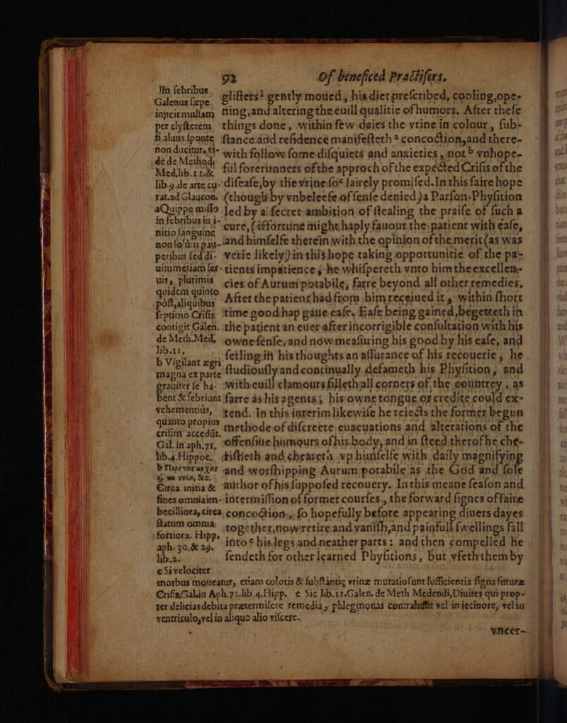 glifters! gently mowed, his-dietprefcribed, cooling ope- non duciturevi- with follow fome difquiets and anxicties, not > ynhope- de de Method; Medlib rr ful forerimmners of the approch ofthe expected Crifis of the lib.y.de arte cu-'difeafe,by the vrinefos fairely promifed.In this faire hope rat.ad Glaucon. (though-by vnbeleefe of fenfe denied )a Parfon-Phyfition aQuippe mila Jed by aifecrem ambition of ftealing the praife of fucha jevFebHDeE Ind cure, (affortiine might haplyfauour. the, patient with eale, Migisag we Bs 9 yu-and spite niall ue opinion ofthe me ai was eribus (eddi- Vetic likely) inthis hope taking opportunitie of the pa- atheien fer- tients omits she rt hifperath ynto himtheexcellen- ia Ee cies. of Aurum potabile; farre beyond all other remedies, Path aliquibus After the patienthadfrom himreceiued its within fhort f-ptimo Crifis. ‘time good:hap gaue- cafe, Eafe being gained begeteth in contigit Galen. the patient an.euer after incorrigible con{fultation with his de Mcth.Med, ownefénfe,and now meafuring his good by his eafe, and b isi pe fetling it his thoughts an aflurance of his recouerie , he magna ex parte (tudionfly and continually defameth his Phyfition, and grauiter fe ha- witheuillclamours Allethvall corners of the countrey , as bent & febriunt 'farre ashis agents,, hisiowne tongue or credite could ex- Vehementius, tend. In this interim likewile he reiests the former begun oath vecedar methode of diferette euacuations and alterations of the Gal. in aph.71, -ffenfilte humours ofhis body, and in Reed therofhe che- lib.4.Hippoe. difheth and chearetn, vp himfelfe with daily magnifying i ih and worfhipping Aurum potabile as the God and fole Circa initia & @ithor ofhis luppofed recovery. Inthis meane fealon and fines omniaim- intermiffion of former courfes., the forward fignes of faire becilliora, circa, concoction,,. fo hopefully before appearing divers dayes {tatum omma topether,nowrretire and vanith,and painfull {wellings fall * . . 4 } - aph: 30,829, into? hislegs and.neather parts: andthen compelied he