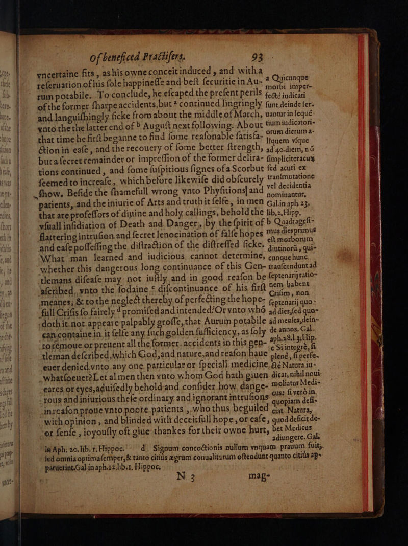yneertaine fits, ashisowne conceitinduced, and witha referuation of his fole bappineffe and bet fecuritic in Au- that time he firltbeganne to find fome. reafonable fatisfa- orum dierum 4: liquem vique Ction in eafe, and the recouery of fome better firength, 3 ,o.diem, nd butafecret remainder or impreffion of the former delira- fimpliciteracuy tions continued , and fome fufpitious fignes ofa Scorbut fed acuti ex feemed to increale, which before likewife did ob{curely tran{mutatione Show. Befide the fhamefull wrong ynto Phyfitions| and vel decidentia ‘ ete é ‘: ‘< nominaotur, patients, and the iniurie of Arts and truth it felfe, inmen 63) in aph 23. that are profeffors of distine and holy callings, behold the lib,2,Hipp. vfuall infidiation of Death and. Danger, by thefpirit of b Quadragefi- flattering intruGen.and fecret lenocination of falfe hopes musdicspnmus and eae poffeffing the. diftraction of the diftreffed ficke. * moron What man learned and iudicious, cannot determine, pretne s whether this dangerous long continuance of this Gene traafcenduntad tlemans difeafe may not iuftly and in good reafon be feptenarij ratio= meanes; & tothe neglect thereby of perfecting the hope- as ¢am.containe in. it felfe any fuch golden fufficiency,.as foly de,ancos. Gal. roremoue.or prevent all the former. accidents in this gen- anal ae “4 y ¢ Siintegré, ft tleman deferibed which God,and nature,and reafon haue peng, f perfe. ever denied.vnto. any one. particular or fpeciall. medicine, a¢ Natura iu- eares or eyes,aduifedly behold and confider how, dange- mobiatur Medi- rous and iniurions thefe ordinary. and ignorant intrufions ¢* fiver in. | . | quopiam defi cee mage