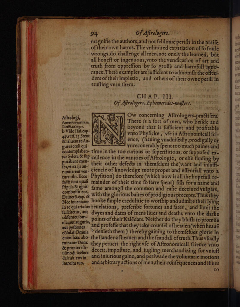 magnifie the authors,and not feldome perifh inthe praifé of their own harms. The vnlimiced expatiation of fo foule wrongs,do challenge all men,not onely thelearned, but all honeft or ingenuous,vnto the vendication of art and truth from oppreffion by fo groffe and harmful ignd= rance. Thefe examples are fufficient to admonith the offen ders of their impietic , and others of cheir owne'petill in truftisg ynto.them. CHAP. III. Of Aftrologers, Ephemerides-mafters. Cc Aftrolosi, Ow concerning Aftrologers-pradtifers: AporiheapsaTiiély aaa is a fort of men, who befide and TeveOAseids7os. eyond that is fufficient ahd profitable pict vnto Phyficke, vie in Aftronomicall fci- % faluent te Aus ence, (hauing ynaduifedly,prodigally or gurescceli qui ynrecouerably fpenttoo much paines and contemplaban- time in the too curious or fuperftitiotis, or fuppofed ‘ex- tur fydera & fp Cellence in the vanities of Aftrologic, orelfe finding by Pelee fed , their other defects in’ themfelues the‘want 4nd ‘infuff- nuntiarent ven. Ciencie of knowledge more proper and effentiall ynto’a tura tibi. Ecce. Phyfition) do therefore (which now isall the hopefull re- faGifant quali mainder of their time fo farre fpent) fith fora’name and Rtipula&ignis G5, ; - éombulfit cos; ee amonpf{t the common and cafie deceined Vilgars, Deuter6.cap.18 With the glorious baites ofprodigious precepts. Thusth Necinueniatur hooke fimple credulitic to worfhip and admire theif lyin g in te quiariolos reuclations, prefcribe fortunes and fates , and limit the fcifcitetur, aut dayes and dates of mens lites and deaths ynto the darke obfeructiom= cints of theit Kalédars, Neither do they bluth to promife niia,aut aucuria, C aut pythones and profeffe that they take cotnfel ofheauen(when heaué enim hac abo- the flanderofheauen and the fcandall of truth. Thus viualls Be ett a they peruert the right vfe of Aftronomicall {cience vnto re hacact deceit, impofture, and iugling merchandizing for vniukt deleuit'cosin) 29d iniurious gaine, and perfwade the voluntarie motions ingoitutuo. , andarbitrary actions of men,their confequences and iffues 4 {oO
