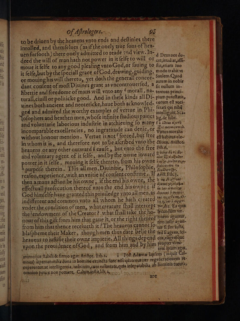 ee 2 of Aftrologers. os inrolled, and themfelues. (asifthe oncly true fons of hea- uenforfooth ) there onely admitted to reade znd view. In- deed the will of man hath not power in it{elfe to will o } Diewncees a e will of man Ot D cet, irradiat,affi- moue it felfe to any good pleafing vnto God,or fauing to ftirjetiam tuo it felfe,but by the {peciall grace ofGod, drawing, euiding, modo trahit vr or mouing his will therety, yet doth the general! concor- Saulem.Quod autem in nobis dant confent of moft Diuines grant as vncontrouerfed, a¢ um in- bibertie and freedome of mans will vnto any ¢ morall , na- ternum princi- turall,ciuill or politicke good. And in thefe kinds all Di- pium poteftatis,, uines both ancient and neotericke,haue both acknowled- corm eft yoci- ed and admired the worthy examples of vertue in Phi- {eran qu nib intelligunt.Sca~ “lofophers and heathen men,whofe infinite ftudious paincs ji6 de fubr. and voluntarie laborious indufirie in atchieuing fo many fr iSium oper incomparable excellencies, no ingratitude can denic, or aay without honour mention. Vertue isnot forced, but free eaiabitus ome in whomit is, and therefore not tobe afcribed vnto the Giuus! ariftor. heauens or any other outwards caule., but ynto the free Ftbh.6.° and yoluntary agent of it felfe, and by the owne inward Se diieane powerinitfelfe, moving it felfe thereto, from his owne on ae cups h purpofe therein... This all men ,Divinitic, Philofophie, (ute ™ reafon,experience, with anynitic of confenr.confirme.«, If Aft Eth:3, then.amans action be hisowne , if the end his owne,, the h a Jt xzhacte effectual profecution thereof ynre the end bisowne ; 1 fsanagetat3° God himfelfe haue graatedthis priuiledge ynto all men,as Axcuas jowopsr indifferenriand. common yato all whom he hath createc We eal ynderthe condition of men, whatcreature {hall intercept suv,&c.'Ea qua theiendowment of the Creator ¢ what fhall take the ho- fecundatm vir- nour of this gift from him that gaue Jt, or the right. thefeok tet spun rion iufte:aeun- from him thatthence recciueth it? The heauens.cannot for, q , Tye. dr fi fint infta blafpbemerheir Maker, thoughmen thus dare beliethe (ed Wagens,{ci- heauens to iuftifie heir owne impietic. All thingsidepend cis,eligenique ypon,the providence of God, and from, him and by him proprer Mire we “2 tem iplamagat, ammogue ftabili & firmo agat: Ariftot. Eth.2. i psn Adare lapfirm ( inquit Cal- minus) (upernaturaka dona in homie extinGea’funr wifiiquatenus per regenerationem re: cuperenturcat intelligentia, iudicium,cum voluntate,qum infeparabilia ab hominis nature, omnind petize non porere, Caluinanttit hb, 2... ee / | are wesw