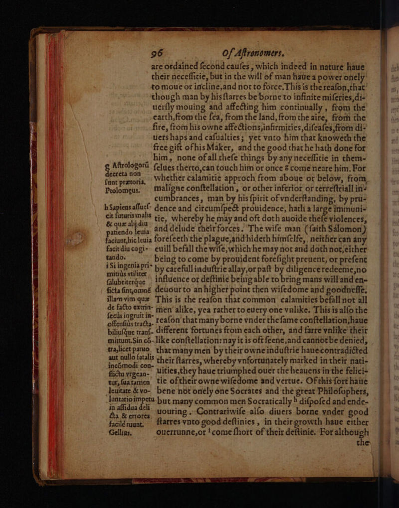 are ordained fecond caufes , which indeed in nature haue their necefficie, but in the will of man have a power onely to moue or incline,and nor to force. This is the reafon, that though man by his ftarres be borne to infinite miferies,di- uerfly mouing and affecting him continually , from the earth, from the fea, from the land, from the aire, from the fire, from his owne affections, infirmities, difeafes,from di- uershaps and cafualties; yet vnto him that knoweth the free gift ofhis Maker, andthe good that he hath done for _ him, none ofall thefe things by any neceffitie in them- g Aftrologorit f(eJues therto,can touch him or once 8 come neare him. For ri rears whether calamitie approch from aboue or below, from, Ptolomeus. Maligne conftellation, or other inferior or cerreftriall inv cumbrances, man by his fpirit of vnderftanding, by pru- hSapiensaflucl- dence and circum{pect providence, hath a large iminuni- cit futurisinalis pj whereby he may and oft doth auoide thef€ violences, & qux alij dia _* rr faith SAI patiendo leuia and delude theirforces. The wife man (faith Salomon) faciuat,bicleuia forefeeth the plague, and hideth himfelfe, . neither can any facitdiu cogi-» euill befall che wife,whichhe may not and doth not; either tando. = being tocome by prouident forefight preuent, or prefent phe oe) by carefull induftrie allay,or paft by diligenceredeeme,no Glubritergue : influence or deftinie being able to bring mans will and en- fiétafint,omné Geudurto an higher point then wifedome and poodneffe, illam vim que This is the reafon that common calamities befall not all de facto extrin- men’ like, yea rather to every one valike. This 1s alfo the pik oat reafon that many borne vnder thefame conftellation;haue biliu(Gue tranf- different fortunes from each other, and farre vnlike’ their mittunt.Sin c6- like conftellation: nay ic is oft feene,and cannot be denied, tralicet paruo. that many men by their owncinduftrie hauecontradicted aut oullo fatalis of cir arres whereby vnfortunately marked intheir nati- inc6modi con- .;. ? ; ety flicta vrgean- uities,they haue triumphed ouer the heauens in the felici- tut,faatamen tie of their owne wifedome and vertue. Of this fort haue Acuitare,& vo- bene ‘not onély one Socrates and the great Philofuphers, luntarioimpetu-but many common men Socratically » difpofed and ende- ype uouring » Contrariwife alfo diuers borne ynder good faciléruuat, {tatres vnto good deftinies , in their growth haue either Gellius. ouerrunne,or ‘come fhort of their deftinie, For although the