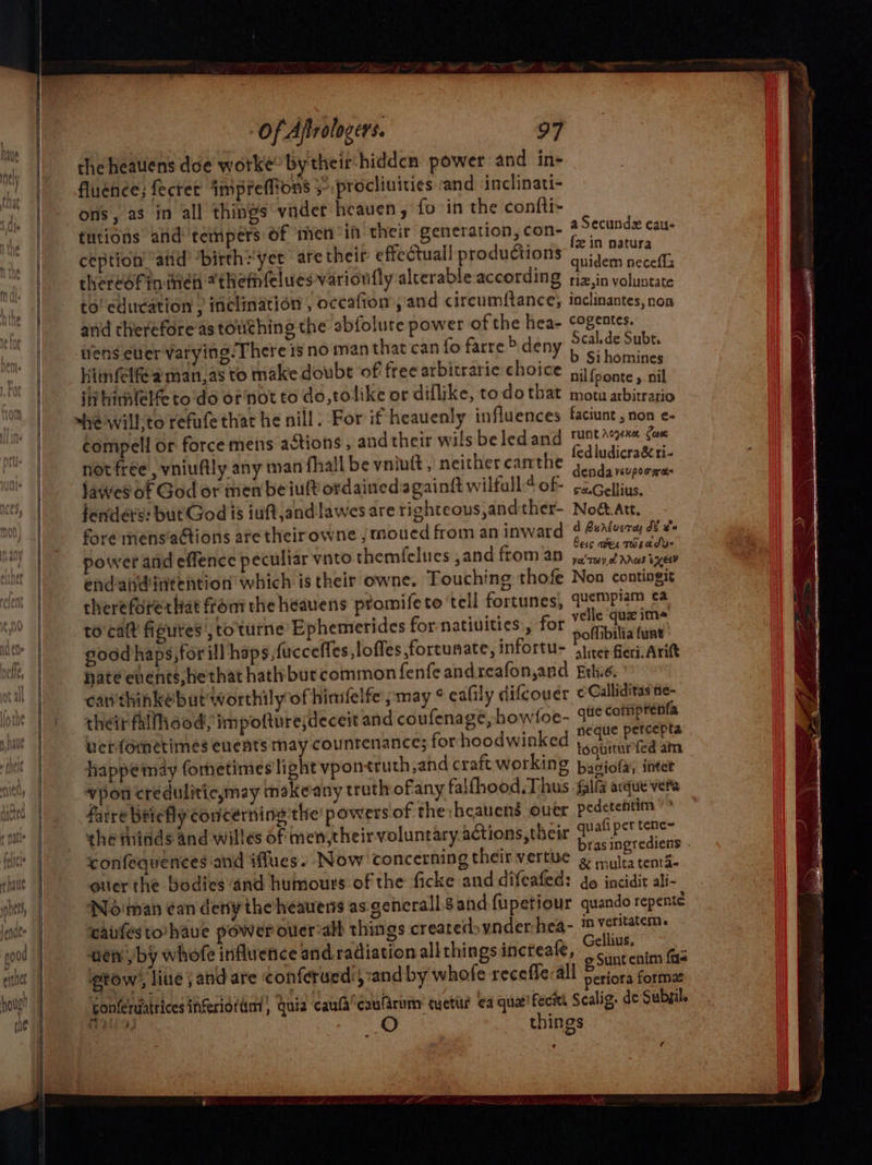 the heaulens doe worke by theit-hidden power and in- fluence; fecter imprefftons &gt;: procliuities and inclinati- ons, as in all things vnder heaven, fo in the confti- tutions and tempers Of men “ih their generation, con- ception atid’ “births yet are their effectuall productions wens eller varying. There isno man that can fo farre &gt; deny Scal.de Subt. ee 7 b Sihomines Hitnfelfe'a man,as to make doubt of free arbitraric ChoiGe Gone . ail iv himlelfe todo or'not to do,tolike or diflike, to do that ons pe vedic: ~hewill,to refufe that he nill: For if heauenly influences faciunt , non e- ¢ompell or force mens actions , and their wils beledand Pope Cease not free , vniudly any man fhall be vniutt, neither canthe pers fawes of God or men be iult ordainedagaingt wilfall ¢ of- sec liue fenders: but God is iuft,andlawes are righteous,andther- Noé.att. fre mens’aGtions are theirowne , moued from an inward 4 @sAtveray oF ¥ ; : bess oer THLA SU power and effence peculiar vnto themfelues ,and from an jury vras ie endaudintention which is their owne. Touching thofe Non contingit thereforertat from the heauens promifeto tell fortunes, quempiam ¢a to'calt figures, to'tturne Ephemerides for-natiuities , for Tr ecaae | . ' unt good haps,for ill haps, fucceffes,loffes fortunate, infortu&gt; ‘Shier Beri Arie Nate events, hethat hath but common fenfeandreafon,and Erie. can'thinkébut'worthily of hinfelfe pmay ¢ eafily difcoudr ¢Calliditasne- their fallhood impotture;deceit and coufenage, howfoe- I comprenfa verfometimes enents may countenance; for hoodwinked oa tora happemay fometimes light vpon truth,and craft working basiofa, intet vpon creduliticymay makeany truth ofany falfhood. Thus fall acque vere fatre Briefly concerning'the’ powers of the ‘heavens ouer pedetentin the thinds and willes of men,their voluntary actions, their qe ah pee teae 4: om we bras ingrediens . confequences and iflues. Now concerning theirvertue 2 ra tentde over the bodies and humours of the ficke and difeafed: do incidit ali- Noman ¢an deny the’heauens as gencrall.s and fupetiour quando repente carfesto have power ouer-alh things createdoynder-hea- i veritatem. wen by whofe influence and radiation all things increafe, Sera Gaz gtow’, line j and are conferued:; and by whofe recefle:all Pde Sofiia Gonfeniatrices inferioftim Guia caufa*caularum: cuettir a quae! ecw Scalig. de Subfil. rt? oO things