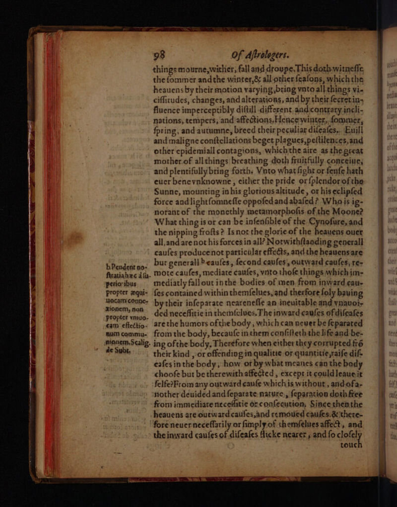 b Pendent no- firatiahec 4 fa- perioribus propter xqui- vocan conne- xionem, non propter vniuo- ¢am effectio- num commu- nionem.Scalig. de Subs. 98 Of Aftrologers. things mourne, wither, fall and. droupe. This doth witneffe the fommer andthe winter,&amp; all other. feafons, whichthe heauens by their motion varying bring vnto all things vi- ciffitudes, changes, and alterations, and by their fecretin+ fluence imperceptibly diftill different, andicontrary incli- nations, tempers, and affections. Hence winter, fommer, {pring, and autumne, breed their peculiar difeafes,. Euill and maligne conftellations beget plagues, peltilences, and other epidemiall contagious, whichthe aire as the preat mother.of allthings breathing doth fruitfully conceine, and plentifully bring forth. Vato what fight or fenfe hath eucr benevnknowne, either the pride or {plendorofthe Sunne, mounting in his gloriousaltitude, ot his eclipfed force andlightfomnefle oppofed and abafed * Whois ig- norant of the monethly metamorphofis of the Moone? What thing is or can be infenfible of the Cynofure, and the nipping frofts? Isnort the glorie of the heauens ouer all,and arenot his forces in all? Notwithftanding cenerall caufes produce not particular effects, and the heauensare bur generall beaufes, fecond caufes, outward caufes, re- mote caufes, mediate caufes, vnto thofe things whichim- mediatly fallout inthe bodies of men, from inward cau- fes contained within themfelues,and therfore foly bauing bytheir infeparate nearenefle an inenitable and vnavoi- ded neceffitie in themfelues, The inward caufes of difeafes are the humors ofthe body, which can never be feparated from the body, becaufe inthem confilteth the life and be- ing of the body, Therefore when either they corrupted fré their kind ,:or offending in qualitie, or quantitie,raife dif eafesinthe body, how of by what meanes can the body choofe but be therewith affected, except it could leaue.ir felfe?From any outward caufe whichis without , and-ofa- nother deuided and feparate nature, feparation doth free from immediate neceffitie or. confecution;, Since thenthe heauens are outward caufes,and remoued caules.é&amp; 'there- fore never neceffarily or fimply of themfelues affect, and the inward caufes of difeafes Hicke nearer ; and fo clofely touch