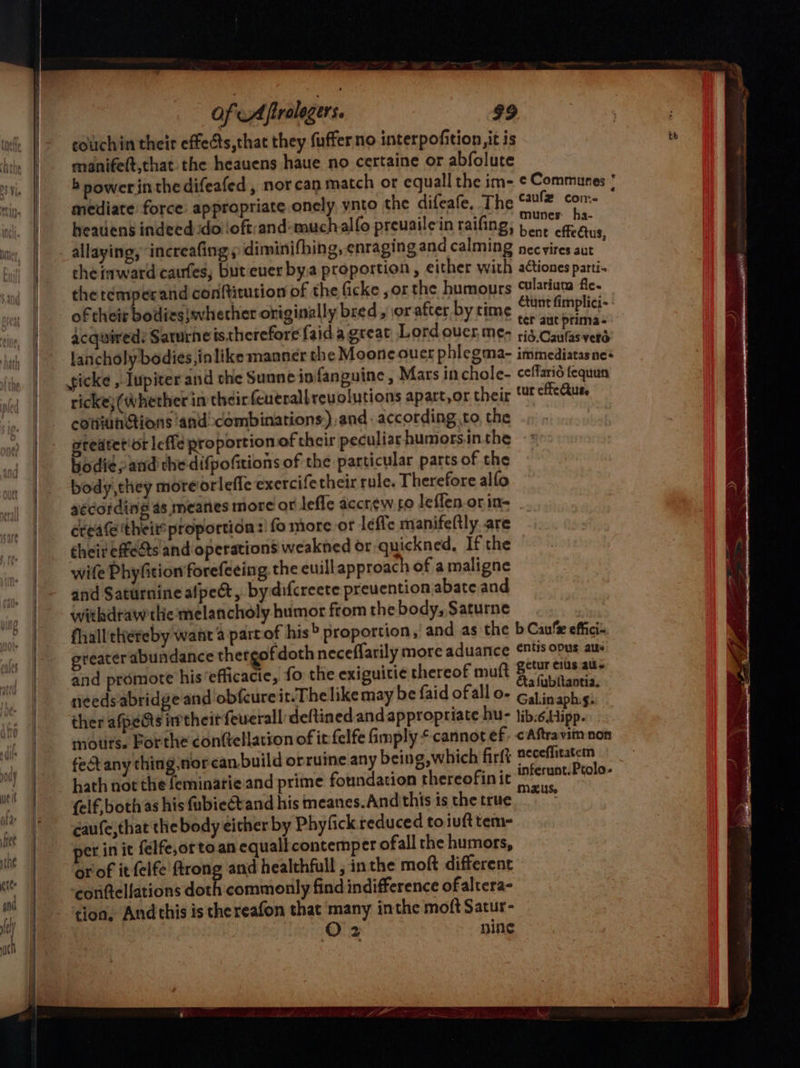 MH couchin their effects,that they fuffer no interpofition, it is manifeft,that the heauens haue no certaine or abfolute mediate force: appropriate onely ynto the difeafe, The caule ah ; munes ha- heauiens indeed :do!loft:and-muchalfo preuailein raifing; 1 eg ae Salen FES : efteCtus allaying, increafing » diminifhing, enraging and calming necvires aut che inward caufes, but ever bya proportion, either with actionesparti- the temperand conftitution of the ficke ,or the humours cularium fic. of their bodies}whether originally bred, or after by time Ctunt fimplici~ Acquired: Sarurhe istherefore {aida great Lord over, me- rest Siac lancholy bodies ,inlike manner the Moone ouer phlegma- immediatasnes icke , Iupiter and the Sunne ip fanguine , Mars inchole- ceffario fequun ricke} (Whether in theirfeutrall revolutions apatt,or their tt cfcAus, cotviunGtions ‘and combinations) and according to the -» ptedtetior leffe proportion of their peculiar humors.in.the bodie; and che difpofitions of the particular parts of the body, they moreiorlefic exercifetheir rule. Therefore alfo aécording as, mearies more or effe accrew fo leffen.orin- create theit* proportidn:! fo more. or lefie manifeftly are their effeéts and operations weakned or qu ickned, If the wife Phyfition forefeeing, the euill approach of a maligne and Saturnine alpect, bydifcreete preuention abate and withdraw the melancholy humor from the body, Saturne fhall'thereby want 4 partof his proportion, and as the b Cau‘ effici- reater abundance thergofdoth neceflarily more aduance nts opus atte and promote his ‘efficacie, fo the exiguitie thereof muft aioe aoe needs abridge and obfcure it.The like may be faid ofall o- an phsh ther afpe&amp;s their feuerall deftined and appropriate hu- tib:6.Hipp. mouts. Bor the conftellation of ir felfe imply cannot ef, &lt;Aftravim non fect any thing.nor canbuild orruine any being,which firft neceffitatem hath not the feminarie and prime foundation thereofinit infernat-Pealo- {elf, both as his fubiect and his meanes.Andthis is the true vie caufe,that the body either by Phyfick reduced toiufttem- et in it felfe,orto.an equall contemper ofall the humors, orof it felfe ftrong and healthfull , inthe moft different ‘conttellations a commonly find indifference ofaltera- tion, Andthis is thereafon that many inthe moft Satur- O2 nine