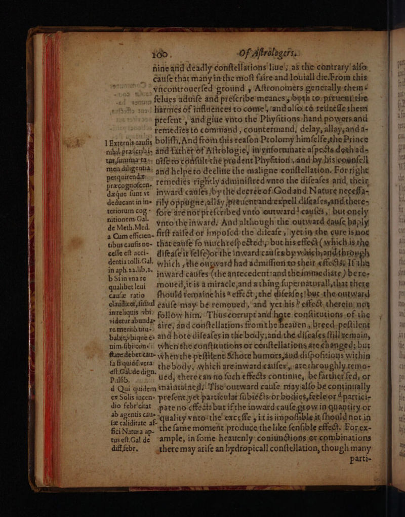 hineatid deadly conftellations live’ as the contrary'alfo., Cafe thar many inthe moft faireiand Louiall die.Erom this “~ “ yncontrouerfed ground , Altronomers gencrally-them + cour flues aduife and prefcribe:meanesipboth to preuentiche Harmiés of influences to come; candalfote sedne fe shem prefent’, and give vito the Phyfitions: hand powersand remedies to command , countermand, delay, allay;anda- | Externis caus bolifh, And froin this reafon Prolomy himfelfesthe Prince nihil prafcribi, and facher/of Altrologie, inignforeunate.a{pestedgth'ad- tar umma tar, gifero confiile'thé prudent Phyfition:,and-bydisicounfell mendiligentia; sq helpeto'declitie the maligne conftellation. Forright perquirende He eh eadentaith Ty. lie Hileat d the; precognoleen, remedies rightly ddminifited vnto the dileafes and, their dague fant ve inward catles /by the decree of Godand, Nature necefla- deducantinin= rily oppugnevallay prevenvandexpell difeafesyandthere- terlorum se fore are not preferibed vnto outward: caufds ,; but.onely 2 sneer vnto the inward: And although the outward daufe haply a Cam efficien- fit raifed'or impofed the difeafes lyetinxhe cure isnot tibuscaufisne- thateaufe fo niuchrefpectedip buthis effeck( whichhis.the cefleeft acci- difeafeit felfe)or the inward:caa lesby whichandthrongh dentiatolli.Gal. which , the outward had ddmiflron 20 sheit. efiectsnifithic in aph.22.lib.z. ee ; | Pe are inward’ catfes (the antecedentiand thesmmediate ) bere- qualibet leui moued, iris a miraclejand athing fupernatorall, that there caufe ratio fhould yetmaine his * effect; the difealos! but the outward claudicer,ditiiul eauife may: bé removed), and yethis ? effet, therein) not inreliquis vbi&gt; Fy oxy him Thas¢orrupt and hate confitutions.of the videturabunda= -. me ad arate cheat ata ty B1ECD and conftellations fromthe yeatien, breed-peftilent babinvbiqnee aid hore difeafesin the body;and:the difeates {till xemain, nim-fibicons': when the confticutions or conftellations asechanged; but ftavedebercau- whenthepeftitent Khare humors,auddifpofitions within fa fiquidéwera’ th ebody, which areinwardcatifes',,arerhroughly.remo- eft.Gal:de dign. ) : rat ! ' PalSb. ued, therecamno fuch effects continue, be farther fed, or d Qui quidem naintaineds The‘ourward caule niayialfo be continually ex Solis incen- prefent yet particulat {a bie Cts or bodies, feele or “partici- dio febricitat pare no-cftedts but ifthe inwardcaufegsow in qnuantiry.or ab agentis cats a ane ag rere sty, Noe y fat cuiditate af duality vate: the! exceffe y itis impoflsble.it fhould notin fici Natura ap- the fame moment produce the like fenfible effect. For.ex- tuseft.Galde “ample, in fome heaucnly: conjunctions or combinations difffebr. __ ghere may arife an hydropicall conftellation, though many parti-