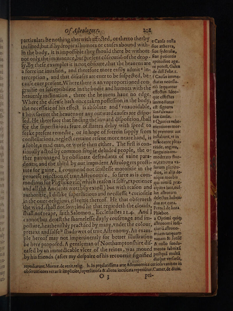 at: nas Benothing thes with affected, ortherto therby | nich ef ria ifthydropical humors.or caufes abound mith? eCanfa nulla athe body, it isimpofhible they fhould there be with Awmeacdae: BR en uths ig nence DERE ED: cdfecutid of eae ugha ries Be A Sp : ae) : ortne ¢ rop- ne patientis by ay Ene e,cxamples it isnot.obfcur sates fobsencaeriit : ISOC re,that the heauens aptitud a ) ens are, *Putuaiae age. ESF UE inuafion, and therefore miore eafily admit ¢ in- potelt, Galen erception , and that difcafes are euer to be fufpe@ed, b de diff Febr.r. caufeeuer prefent, Wheretherc is an vnproporti 1 Ap innagebee hi psHite a fufceptibilitic inthe bodie and did Reh sie agen C ahr 1 ugh ‘swith the 70 tequuntur Rabanne , there the heavens haue no edge offedus Ideo= a pesins ‘ ucale hath once taken poffeffion in the Brie as effectus e. neceffitic of his effect. isabfolute and fvnauoid ble, immediatus g howfoener. the heaucnsor any outward caul ae it My ree od Yet! esi eer es esare difno- te einzxey fed,,He therefore that finding the inward difpofiti FE) fee aubay for the fiperftitious fe g the inward difpofition, fhall uz Caulae, ed perilitious feare.of ftarres delay with {peed to pOyonce a fecke prefent remedic;. or in hope of forrein {up . fi ei nto Rn Anas Dy ext eas ain S&lt; STF moren PRY an Di pre tine aut afoolesa mad man, or, w ‘ care hand, is eee Se et by yor, worfethen either. The firft is con- fufgscante pleus or llyactea by common fimple deluded people, the «o- Titide, angina, Mt r patronaged by obflinate defendants of vaine pi raeeeni Sirs and che third by our,impudent Afirologers te arent a tute for gaine, commend notf : = rolti- re,extrema va- pitied : ym Be} thin } . _ ‘ - ap ah eet se mend not fenflefle morofitic in the forum plenitu- ries aus of rare 8 Rranonnie , fo farre asis.com- ing, in alijs de- wh sah on Phy ickoyie(which reafon it felfesexperien nique.morbis i wily ict pAnaents wotthily excoll ) but with reafon 4 Bat OS eaer authoritie, Ldiflike fu here cipites (unt,aul ty &gt; fuperftitious and neediefle 2 curiofiti MAREN ‘ oF to 4 curiofitie lus : OVS AREAS IRN SS SE thereof. He that yibret.4 ideas babs Peis r {hall notfow;and he that regardeth the.clouds dus.aut cura. oa ith ek faith Salomon.,. Ecclefaftes 11.4. And oi seme notbur deteftthe fhameleffe dayly coufenage and i eer es pofture,heathenifhly practifed By many. wader aa ane in- aaree quid; retex fy i ¢) colour, 3 ronormi judi- pba falfe thsdowes of truc Aftronomy. An ad ciaridaftrono-. ae ol may not impertinently for better illuftration miam tanquam ner ere propofed. A gentleman of Northamptonfhire.dif- nagatn Sle ‘eafed by an immedicable vlcer.of the reine ple os Fe nail Seas  S.5.was moued mento fubnixa Ae Li; ; 5 A y his friends. (after my defpaire of his recoucrieifignified poftqua multi, i diugue verfarit,,