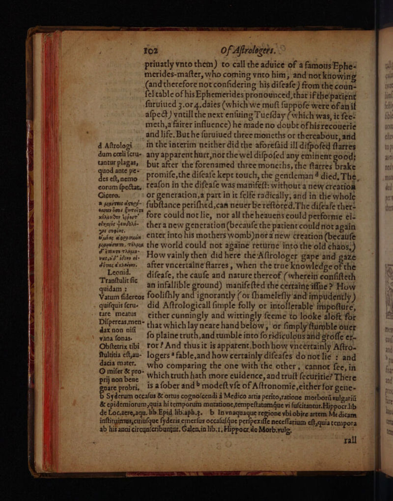 priuatly vnto them) to call the aduice of a famotts Ephe- merides-mafter, who coming vnto him, and'not knowing (and therefore not confidering his difeafe) from the coun- fel'table of his Ephemerides pronounced, that if the'patient furuiued 3.01 4.daies (which we mutt fuppofe were ofan if afpect) vntill the next enfuing Tuefday (which'was, it fee: meth,a fairer influence) he madeno doubt ofhisrecouerie and life. But he furuiued three moneths or thereabout, and d Aftrologi.._ in the interim neither did the aforefaid ill difpofed ftarres dum ceelifcru-, any apparent hurt,nor the wel difpofed any eminent good; tantur plagas, but after the forenamed three moncths, the farres brake ite promife,the difcate kept touch, the gentleman 4 died, The, corum {peat Teafon in the difeafe was manifett: without'a new creation Cicero. or generation,2 part in it felfe radically, and in the'whole 2 paras dstey-' fubftance perifhed,can neuer bereftoted. The difeafe there open eer fore could not lie, nor all the heauens could performe ei- exit aoddno- thera new generation (becaufe the patient could not again 2 kis apes bia eter into his mothers womb)nor anew creation (becaiife peydoum, rout the world could not againe retitne into the old chaos.) au te ar How vainly then did here the Affrologer gape’and gaze Séragdureimy. after vncertaine farres , when the true knowledge of the Leonid. — difeafe, the caufe and nature thereof (wherein confifteth Peapetuctre an infallible ground) manifefted the certaineiffue &gt; How quidam : r 2 pt Syrah val Seat 2h ary Vatum fidereos foolifhly and ignorantly (01 fhamelefly and impudently ) quifquisferue did Aftrologicall fimple folly or intollerable' impoftute, tare meatus either cunningly and wittingly feeme to looke aloft for ys Necageay that which lay neare hand below, or fimply 'ftumble ouer whe ‘a ' fo plaine truth,and tumble into foridiculous and gtoffe er- Obftetrix tibi. ror? And thus it is apparent, both how vncertainly Aftro. Multitia eft,au- logers ? fable,and how certainly difeafes donotilie : and © dacia Gia who comparing the one with the other, ‘cannot fee, in oie wr ee whichtruth hath more euidence, and trutt fecutitie? There enare probri, is afober and &gt; modeft vfc of Aftronomie, either for gene- Syderutn occafus &amp; ortus cognolcendi a Medico artis perito,ratione morborii vulgatiit &amp; epidemiorum,quia hi temporuim mutatione,tempeftatum@ue vi fufcitancur.Hippocr.ib de Loc.aere,aqu. lib. Epid lib:aph.g. b In vnaquaque regione vbi obire artem Medicama inftituinmas,cuib{que fyderis emerfus occalulque perfpexiffe neceflarium eft,quia tempora ab his anni circunferibungar. Galen.in lib.1, Hippocr.de Morbiyulg, : rall ~
