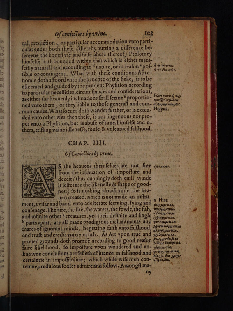 call prediction , or.particular accommodation ynto parti- cular ends: both thefe (thereby putting a difference be- tweene the honeft vie and falfe abufe thereof) Prolomey himfelfe hath bounded within that which is either mani- feftly naturall and according'to ‘nature, or in reafon ¢ pof- fible or contingent. What with thefe conditions Aftro- homie doth affoord vnto the benefite of the ficke, istobe elteemed and guided by the prudent Phyfition according to particular neceffities circum@ances and confiderations, as either the heauenly inclinations fhall feeme * proportio- ned vatethem.. or theyliable tothofe generall andcom- mon caufes.W hatfoeuer doth wander further, or is exten- ded ynro other vies thenthefe, isnot ingenuous nor pro- per vAato.a Phyfition, but is abufe of time, himfelfe and o- rhers, trifling vainc idleneffe, foule &amp; vntearned falfhood. CHAP. IIHI. Of Conseciors by urine. S the heauens themfelues are not free from the infinuation of .impofture and deceit (thus cunningly doth cuill winde it felfeinro the likenefle &amp; fhape of good- nes:), fois nothing almoft vader the hea- SS = vencreated, which is not made an inftrn- -ment,a vifar and baud vnto adulterate feeming, lying and coufenage. The aire,the fire the waters,the fowle,the fith, and infinite other ? creatures, yea their definite and fingle d te Ovorxsy, C 73 Aware 2 Veo xu x ee xswG&gt; tpyaidiess ef dep mexein, KC. Hippos, spacxaTos: a Hine ASCO pcr TLAMy. AVEDA) TKN» US COLL TIXH. inOvcugr Ti HM, andtruft and credit yntoyntruth. As Art vpon true and proued grounds-doth promife according to good reafon faire likelihood, fo impofture vpon wondered and yn- knowne conclufidns profeffeth affurance in-falfhood;and cértaintie in impoffibilitie; which while wifemen con- cemne,credulous fooles admire and follow. Anaongft ma- vi ANGUEL CH TXM. Keio THM. herogecey Tih, &amp; C4 b Hinc Eatifpicia. OP Lich Ti ty DUTY VOLLOVINM, x/npar, Kee
