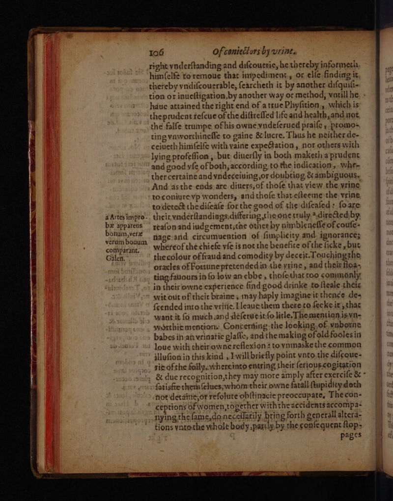 right ynderftandingand difcouerie, he thereby informeth, himfelf¢ to remoue that inipediment., or elfe finding it, thereby vnidifcouerable, fearcheth it by another difquiti- hdue attained the right end of a true Phyfition., which is theprudent fefcue of the diftrefled life and health, and. not the falfe trumpe of his owne vndeferued praife y promo ting vaworthineffe to gaine &amp; lucre. Thus he neither de- ceiveth himfelfe with vaine expeation, nor others with lying profeffion , but diuerfly in both maketh a prudent thercertaine and yndeceiuing,or doubting &amp; ambiguous. And asthe ends. are. diuers,of thofe, that view the wring toconiure vp wonders, and thofe thatefteeme the, vrine to dered thedifeafe for the good of the difcaled &gt; foare their. vnderflandiogadiffering the one truly *.directediby reafonand iudgementsthe other by nimblenefle of coufe- nage:and circumuention of fimplicity and. ignorance; whereof the chiefe vfe is not the benefice of the ficke , but thecolour of fraudand comodity by deceit. Touchingthe oracles of Fortuneptetendedin the yrine, and their loa, in theirlowne experience find good drinke tolteale theis wit out of their braine; may haply imagineit thence de- {cended into the vritie. Lleauethem thereto feckeit, that wanrit fo much and déferueitfo litle. The mention isvn- waorthic mentions: Conterting,the looking, of. vnborne babes in.aivvrinatic glafle, andthe making ofoldfoolesin jHuGon id thiskind , Ewillbriefly point vnto, the difcoue- sie ofthe fallpcwheretato entring their ferious.cogitation fatishe them felues;whonmtheir owne fatall ftupidity doth noriderainie.or refolure obltinacie preoccupate, The con- ceptions of women, together withthe accidemts accompa- nying the fame,daneceflarily, bring forth gencrall altera- tions ynto-the whole body. partly by the confequent ftop; : : pages