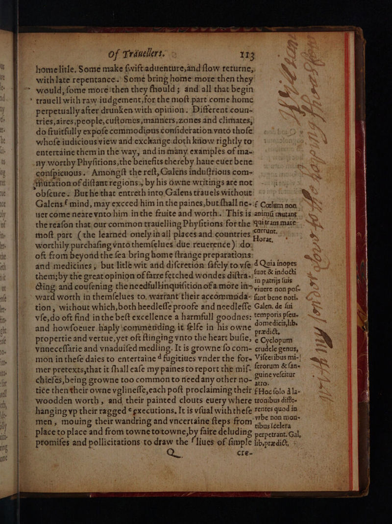 ~geeeree aetna = nr of Tranellers. 113 homelitle. Some make fwiftaduenture,and flow returne, with late repentance.’ Some bring home: more then they would, fome more'then they fhould; andi all that begin traucll with raw iudgement,for the moft part come home tries, aires,people, cuftomes,manners,zones and climates, do fruitfully expofe commodious confiderationvato thofe whofe iudicious view and exchangedoth know rightly to entertaine themin the way, andinmany examples of ma- ny worthy Phyfitions,the benefitsthereby haneeuer bene confpicuous. Amongft the reft, Galens induftrious com- obfcure. Buthethac entreth into Galens trauels without Galens£ mind, may exceed him in the paines,butthall ne-:¢ Cefum non wer come nearevntohim inthe fruite and worth.’ This:is:anima meurang the reafon that our common trauelling Phyfitions forthe 49if as mate: moft part (the learned onelyinall placesiand countries) worthily purchafing vnto themfelues due reucrence )!:do: . oft from beyond the fea bring home ftrange preparations and medicines, but litle wit and difcretion: fafely to.vfe;4 Quis inopes them;by the great opinion of farre fetched wondes diltra- oer aN ting: and coufening tle ncedfullinquifition of amore in= Pd aihne pot. ward worth in themfelues to, warrant their accommoda&gt; fint bene noti. tion, without which, both heedleffe proofe and needleffe Galen, de fui vfe,do oft find inthe bef excellence a harmfull goodnes: temporis pleut. and howfotuer.haply commending it felfe in his owne omer propertie and vertue, yer oft ftinging vnto the heart bufie, ¢ Cyelopum ynneceflarie and vnaduifed medling. It is growne fo com- crudele genus, mon in thefe daies to entertaine ¢ fugitiues vnder the for Vilceribus mi-| mer pretexts,that it fhall eafe my paines to report the mif- ghee fans chicfes,being growne too common to need any other no- a putes tice then their owne vglinefle,each poft proclaiming their ¢ Hoc folo 3 la- woodden worth, and their painted clouts euery where tronibus diffce hanging vp their ragged ¢ executions, It is vfual with thefe 7¢ts quod in men, mouing their wandring and vncertaine fteps from re eae place to place and from towne totowne,by faire deluding pernetrant. Gal, promifes and pollicitations to draw the £ liues of fimple lib.predi&amp;t, + Ae: cre-