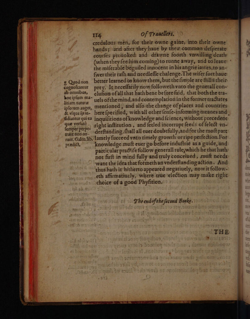 ITA of Trauellers. credulous men, for their owne gaite, into. their. owne hands; and after they‘haue by their common defperate che miferable’béguiled innocent in his angri¢ iawes,to an- (wer their rath and needlefle chalenge. The wifer forthaue ¢ Quodnon better learned ito khow them, but thefimole are ftilhgitheir: cognofcanur prey. It neceflarily now.followeth vato the generall con- abomnibuss clu fom ofallthat hath bene beforefaid, that both the tra- hociplum ma- 1. ofthemind,and contemplation inthe former tractates litiam natura ; : ipforum auget, Mentioned, and alfo ithe change of places and countries fidiantur quica inquifitions of knowledge and {cience; without precedent: one ut tke right inftitution , and fecled incorruptfeeds of felect vn~ pt te? derftanding ;fhall all ever doubtfully,and for the moft part: tranf noo no- predit,” “knowledge muft euer go before induftrie asa guide, and particular practife follow generall ruleywhich he that hath: not firft in mind fully and truly conceiued, muft needs want the idea that formeth an vnderftanding action. And thus hath ie hitherto appeared negatively, now it follow- eth affirmatiucly, Where ‘true “election may make right choice’ ofa good Phyfition. The endofthefeconad Booke. &lt;&lt;