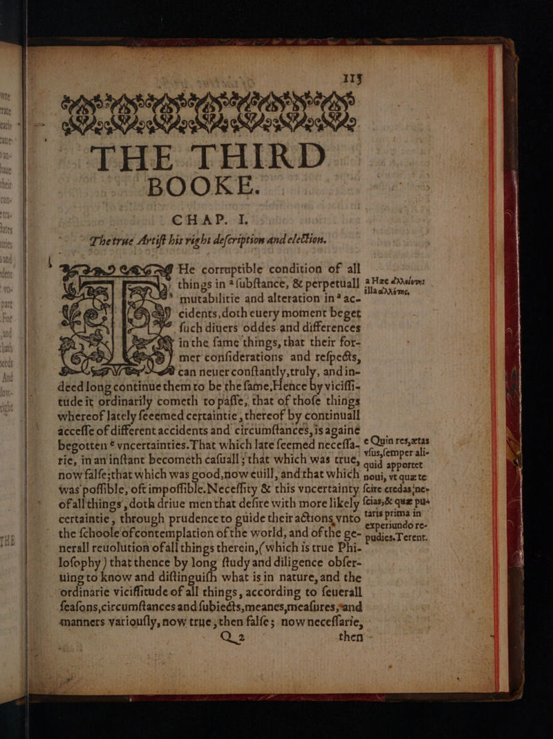 — | CHAP. I. Thetrue Artift his right de[cription and elettion. 26 8 He corruptible condition of all things in *fubftance, &amp; perpetual] 4Hz¢ /xssium: mutabilitie and alteration in’ace =8 cidents,doth euery moment beget “VF fuch diuers oddes and differences “E&amp; inthe fame things, that their for- Phe) mer confiderations and refpedts, Bos Vex 2 can never conftantly,truly, and in- deed long continue them to be the fame,Hence by viciffi- tude it ordinarily cometh to paffe, that of thofe things whereof lately feeemed certaintie, thereof by continuall acceffe of different accidents and circumftances, is againe begotten © vncertainties. That which late feemed necefla- Sty ry ‘ ; vfus,femper ali- ric, inaninftant becometh cafuall ; that which was true, anid appertee now falfe;that which was good, now euill, and that which poy, ve quzte was poflible, oft impoffible. Neceffity &amp; this vncertainty {cire credasinet ofall things’, doth driue men that defire with more likely {cias, quz pu certaintie, through prudence to guide their actions ynto baie nai r the {choole ofcontemplation of the world, and of the ge- nadieaT event, nerall reuolution ofall things therein,( which is true Phi- lofophy ) that thence by long ftudy and diligence obfer- wing to know and diftinguifh what isin nature, and the ordinarie viciffitude of all things, according to feuerall feafons,circumftances and {ubiedts,meanes,meafpres,*and manners varioufly, now trye,then falfe; nowneceflarie, then ZF e Quin res,xtas