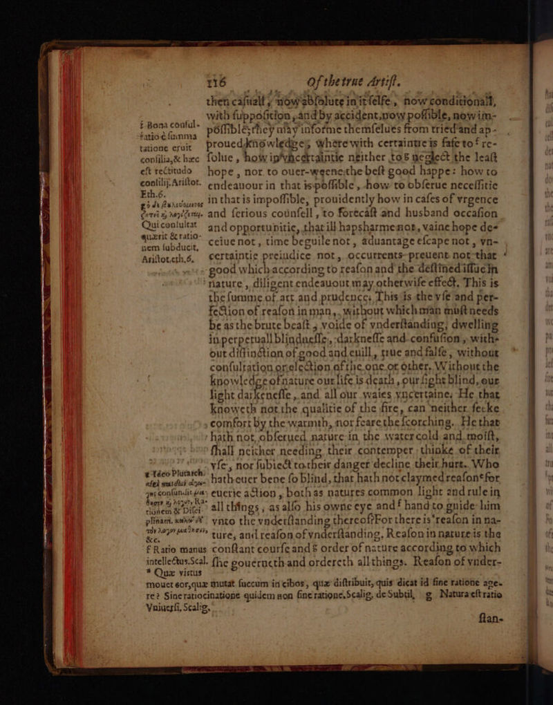 then caftall » now ebloluce initfelfe,, now conditional, Bases. 8 with fuppofition ,and by accident,now poffible, now im- : eeeabobe poiiblesthey may informe themfelues from tried’and ap - SHEN cuir proucddknowledges wherewith certaintreis fatetof re- confilia,&amp; bec folue , how ip’viacertaintie neither tos meglect the lealt eft rectiudo = hope, nor. to ouer-weene;the belt good happe: how to conlilij.Anitot. endeauour in that ispofiible , how to obferue neceffitic Ph episdiiou inthatis impoffible, prouidently how in cafes of vrgence Giri g yang. and ferious counfell , to forecaft and husband occafion Quiconlultat and opportunitie, thar ill hapsharmemnoe, vaine hope de- ce ceiue not, time beguile not, aduantage efcape not, vn- Aritoterh.6, eertaintic preiudice not, occurrents-preuent not-that good which according to reafon and the deftinediffue in ‘nature, diligent endeauout may, otherwife effect. This is the (urame of act and prudence; This is the vie and per- feGiion of reafon in man,. without whichman mouft needs be asthe brute bealt 5 voide of vnderitanding, dwelling inperpetuall blindneffe, -darkneffe and.cenfufion ,. withs out diftingtian of good and enill, true and falfe, without confulration onelection ofthe one,or orher, Without the knowledce ofnature ourlife is death , ourfight blind, eur light dateeneite. and all our.waies yncertaine: He that knoweth not the qualitie of the fire, can ‘neither. fecke comfort by the watinth, nor fearethefcorching.. He thar ‘hath not, obferued nature-in the water cold and. moift, fhall neither needing their contemper ;thinke of their ee és vie, nor fubieét torbeic danger decline their hurt.. Who i sean ay hathcuer bene fo blind, that hath not claymedreafon‘for psn euieric action , bothas natures common light and rulein wee exe. all things ; as alfo his owne eye and hand to gnide-him plinam. xxe%’ yato the vaderttanding thereoffFor thereis*reafon in na- en. ture, and reafon of ynderftanding, Reafonin naturets the £ Ratio manus conftant courfe and &amp; order of nature according to which aia as fhe gouerncth.and ordercth allthings. Reafon of ynder- mouct 6or,quaz mutat fuccum in cibos', qua’ diftribuit, quis dicat id fine ratione ace~ re? Sineratiocinatione quidem non fine ratione.Scalig, de Subtil, g Naturacftratio Yaiuesii, Scalig, flan- &gt; a ——