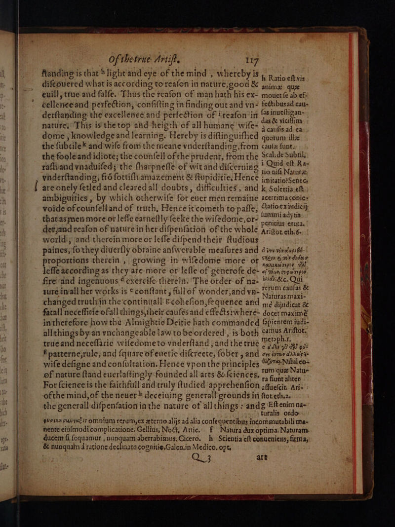 ffanding is that *light'and eye of the mind , whereby is difcouered what is according toreafon in nature,good &amp; éellenee and perfection, confifting in finding out and yn- fe@tibusad cau. derftanding the excellened and perfection of ‘reafon’in fas inue(tigan- nature;' This is thetop aad ‘heigth of all humane wife- ee dome , knowledge and learning. Hereby is diftinguifhed quorum ill the fubtile* and wife from the meane vnderftanding, from caulz funt. the foole and idiote; the counfell of the prudent, ftom the Scalide Subal. rafhiand ynaduifeds the fharpneffe: of wit and difcerning b iid’ R a7 . 4 ie : he cite © tio nifi Nature vinderftanding, fr6 fortifh. amazement &amp; Rupiditie, Hencé jniratiosSenees are onely fetled and cleared all doubts, difficulties, and k Solettia.eft ambiguities , by which otherwife for eucr men remaine acerrimaconie- voide of counfelland of truth, Hence it cometh to pafle, Clatioe xindiasy thatasmen more or leffe earneftly feeke the wifedome,or- se sae detjand reafon of nature in her difpenfatioh of the whole Argos cth:é. world, and therein more or leffe difpend their ftudious paines; fothey diuerfly obraine anfwerable meafures and di mival pi Ge- proportions therein, growing in wifedome more ot ces icels th, lefle according as they are-more cr lefle of generofe.de- ef mer cvgerpor fire'‘and ingenuous ¢ cxercife therein. ‘The order of na- #’#&amp;c. Qui ture in‘all her works is ©confant, fullof wonderjand va- Retihcanese changed truthin the‘continuall scohefion,fequenee and ,.2 dijudicat a fatall neceffitie ofall chings,their caufesand effeGts:wheré docet maximé intherefore howthe Almightie Deitie hath commanded fapientem iudi- allthings by-an vnchangeable law tobe ordered, is both aus Aniftor. trueand neceflaric wifedometo vnderfland , and the trué pee Gee in f patterne,rule, and {quare of enetic difcreete, fober, and oes svmraadase wife defigne and confultation. Hence vponthe principles ie rea of nature ftand everlaftingly founded all arts &amp;feiences. ap: estes For fcienceis the faithfull andtruly ftudied apprehenfion sauetit. Ari- ofthe mind, of the never ® deceiuing generall grounds ini ftor.eth.2. the generall difpenfation ia the nature of all things : andg Eftenim na~ turalis ordo gurixn cuntacis Omnium rerum, ex eterno alijs ad alia confequentibus iacommutabili ma- nente eiy{modi complicatione. Gelltus, No@, Attic... f Natura dux optima. Naturam. ducem fi fequamur , nunquam aberrabimus. Cicero. h- Scientia eft conueniens; firmay: &amp; nunquam 4 ratione declinans coganio,Galen.in Medico. opt, Qu-3, are