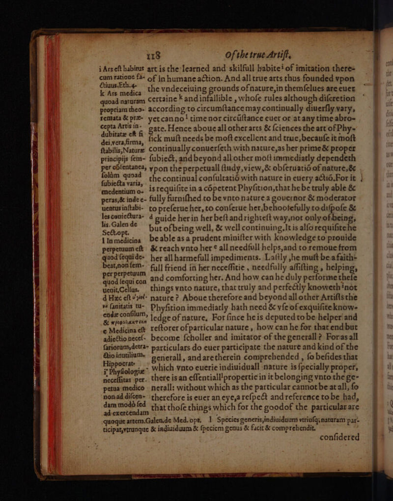 i Arseft habitus art is the learned and skilfull habite? of imitation there- cum ratione f4- of in humane action. And all true arts thus founded vpon Sever the vndeceiuing grounds of nature,in themfelues are euer quoad naturam Certaine K andinfallible , whofe rules although difcretion propriamtheo- according to circumftance may.continually diuerfly vary, remata &amp; prz- yetcanno! timenor circiltance euer or atany time abro- cepta Artis 1n- gate. Hence aboue all other arcs &amp; fciences the art of Phy- dubitatz ch fi ot a fete a 1 4 5 “ee dei,verafirma, {ck mult needs be moftexcellent and true, ecaufe it moft ftabilis, Nature Continually conuerfeth with nacure,as her prime &amp; proper principijs fem- {ubie&amp;, and beyond all other moft immediatly dependeth folim quoad oh. continual confuleatié with nature in every actio.For it {ubie&amp;a varia, medentium o- is requifite in a c6petent Phyfition,that he be truly able &amp; peras,&amp;&amp; inde e- fully furnifhed to be vnto nature a governor &amp; moderator uentusinftabi- to preferue her, to conferue her, behootefully to dufpofe 8 pate * but of being well, &amp; well continuing, Itis alforequifitehe lInmedicina beable asa prudent minifter with knowledge to pronide perpetuumeft &amp; reach vnto her ¢ all needfull helps,and to remoue from “ quod'fequide- her all harmefull impediments. Laftly ,he muft bea faith+ beat,non om: full friend in her neceffitie , needfully affifting , helping, Be jel con and comforting her. And how can he duly performe thefe uenit,Celfus. things vnto nature, that truly and perfectly knoweth inot d Hac eftvel- nature? Aboue therefore and beyond all other Artifisthe v4 fanitatis tU- Dhyfition immediatly hath need &amp; vie of exquifiteknow- teh seat ledge of nature, For fince heis deputedto be helper'and © Medicina eft. reftorer of particular nature, how can he for thatend but adiectionecel- become {choller and imitator of the generall? Foras all fariorum, detra- particulars do euer participate the nature and kind of the Gio inutilium. generall, andaretherein comprehended , fo befides that F Mredalgnit? which vnto euerie indiuiduall nature is {pecially proper, ° ao that thofe things which for the goodof the particular are confidered ~