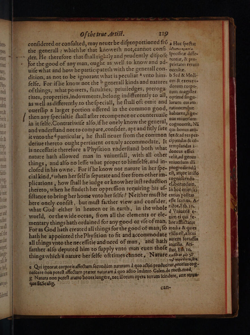 confidered or confulted, may neverbe difproportioned ff6 3 Huc (peétat the generall ; whichhe that knoweth not,cannot confi. ‘Aoouxpasre der, He therefore that-fhallrighsly and nrudently difpofe Ipecifice diffe. , , Ce rentix, &amp; pro- for the good of any man, ought as well to know and ad- prietates rerum uife what and how he participateth with the generall con- occulte. dition,.as not to be ignorant what is peculiar *vnto him b Sed &amp; Medi- felfe, Forifhe know not the © generall kinds and natures CUS &amp; exercen&gt; ofthings, what powers, faculties, priuiledges, preroga, El liye tities, properties,indowments, belong indifferently to all, optime fingu- as well asdifferently to the {peciall, he fhall oft omic and Joram curam ouerflip a larger portion offered in the common good, tationemue then any {pecialtic fall after recompence or counteruaile habuenst,fi ge~ apie 2 1 nus voiuerfam in it felfe.Contrariwife alfo,if he onely know the general, &lt;oatubesilee Wik and vnderftand notto compare,confider, apt and fitly {ute qui. bonus:arti« it vatothe4 particular, he fhall neuer from the common fex&amp;ad resper- deriue thereto ought pertinent or truly accommodate, It ciprendas &amp; c6- isneceflarie therefore a Phyfition yvaderftand both what templandas 1- doneus effici nature hath allowed man in vniuerfall, with all othet yetitad genus things, andalfono leffe what proper to himfelte,and in- yniverfunvilli clofed inhis owne. For ifheknow not nature in her {pe- ptogrediends cial kind,¢when her felfis feparate and free from otherim- © atgite inillo he ‘ ; : coenolcendo~ g plications , how fhall he iudge or know her iuft reduction efsborsaduin, thereto, when he findeth her oppreffion requiring hig et ri fce pe fiftance to bring her home vnto het felfe? Neither mufthe entias pofitas here onely-confilt ,. buc muft farther view and confider, ele famus. A- what God’ either in heaven or in earth, in the whole riltorsE th, 10. “— \ d Vniuerlé ¢- world, orthe wide ocean, from all the-elements or ele- pf) 6; ar tes mentary things hath ordained for any-good or vie of many brea ffliGarur Foras God hath created all things for the good of nan; {o inedia &amp; quies hath he appointed the Phyfition to fir and accommodate sent Nod all things ynto theneceffitieand need of man, aiid hath 2utem fortafits a tat ahi fib Loft inutilis. Ari- arther alfo'deputed him to fupply vnto man ‘ceuen thole gor Eth to, things which’'é nature her felfe. ofttimes cannot ,” Nature. cabéror piv 9S or pod qropeT ov 7, KE. ¢ Quiigvorat corporis affetum fecundim, naturam. 4 quo aétio.producitur,protius cog - nofcere non potelt affeCum prater naturam a quo aétio leditur. Galen.de meth.med, © g Natura non poteft aratro bouesiungere, neg illorum opera terram {cindere, arte visuur que fitScalig, can