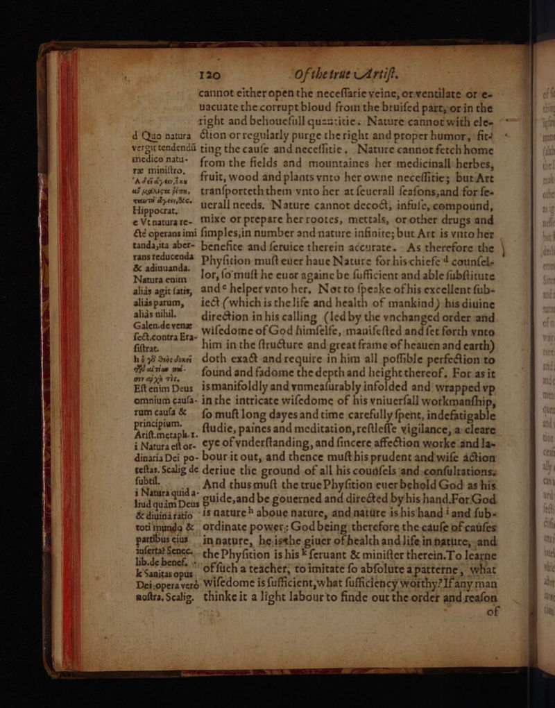 cannot either open the neceflarie veine, or ventilate or e- uacuate the corrupt bloud fromthe bruifed part, or in the vergittendenda ting the caufe and neceflitie, Nature. cannot fetch home cherie ee from the fields and mountaines her medicinall herbes, Fi ee fruit, wood and plaots vnto her owne neceffitie; burArt ai uddise fern, tranf{porteththem vnto her at feucrall feafons,and for fe- ote ucrall needs, Nature cannot decodt, infule, compound, ¢Vtnaturare- Mixe or prepare herrootes, mettals, orother drugs and &amp;¢ operansimi fimples,in number and nature infinite; but Art is vato her rans reducenda Phyfition mufteuer haue Nature forhischiefe 4 counfel- &amp; adiuuanda. N | lor, fo muft he euer againe be fufficient and able fubftitute atura eniin yey . alids agit fatis, and¢ helpervnto her, Notto {peake ofhis excellent fub- alidsparum, iect (whichis thelife and health of mankind) his diuine alids nihil.” dire@tion inhis calling (led by the vnchanged order and Galen.devene Wi fedome of God himfelfe, manifelted and fet forth vnto fe&amp;t.contraEra- ,. ; Giltrat. him inthe ftruture and great frame of heauen and earth) hé 98 Sededoeei_ Goth exact and require in him all poffible perfection to Wainw m- found and fadome the depthand height thereof, For asit Eft cain Deus is manifoldly and vomeafurably infolded and wrapped vp omnium caufa- inthe intricate wifedome of his vniuerfall workmanship, rum caula&amp; - {9 muft long dayesand time carefully fpent, indefatigable pn Ey» ftudie, paines and meditation, reftleffe vigilance, a: cleare Ca be a fynderftandi d fincere affeCtion worke and] i Naturacttor- eye of vnderftanding, and fince worke.and la- dinaria Dei po- bour it out, and thence muft his prudent and wife action teftas. Scalig de deriue thie ground of all his cousifels and.confultations: fubtil. ‘4 And thus muft the truePhyfition euer behold God as his i Natira quid a- cuide,and be gouerned and directed by his hand.For God liud quam Deus © h aby q ce hicieen denen &amp; diuina ratio 48 nature &gt; aboue nature, and.natire ishis hand + and fub- toti mundg &amp; , ordinate power: God being) therefore the caufe of caufes partibuscius. inpature, heisthe giuer of health andlife in nature, and salertes Renee the Phyfition is his * feruant 8 minifter therein. To learne Wesairanond , offuch a teacher, to imitate fo abfolute apatterne, what Dei.operaverd wifedome is {ufficient,what fufficiency worthy? Ifany man aoftra.Scalig. thinke it a light labourto finde out the order andreafon of