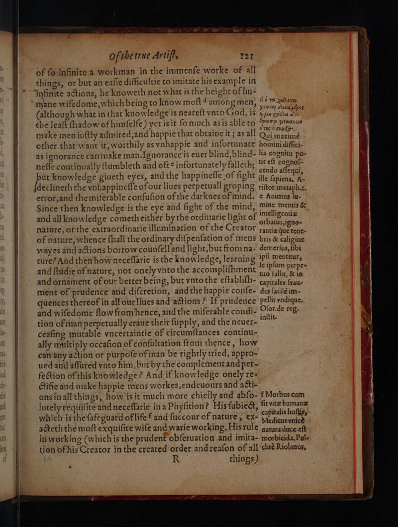 d att ofthetrue Artift, of fo infinite a workman in the immenfe worke of all things, or but an eafie dificultie to imitate his example in ‘infinite actions, he knoweth not whatistheheightofhu- : iene wifedome,which being to know moft 4 among men, ips (although what in that knowledge is neareft vnto God, is xz esta 2 the leaft fhadow of himfelfe) yet isit fomuch asisableto et praaiesd make men iuftly admired,and happie that obtainc it ; asall ay, Perera other that want it, worthily as vnhappie and infortunate hominidiffici- as ignorance canmake man.Ignorance is ever blind, blind- lia cognitu po- neffe continually ftumbleth and oft ¢ infortunately falleth; °° eae oe knowledge giveth eyes, andthe happinefle of fight tle picks Ae declineth the vnhappineffe of our liues perpetuall groping riftot.metaph.r. etror,and the miferable confufion of the darkaes of mind. ¢ Avimus lu- Since then knowledge is the eye and fight of the mind, mine mentis &amp;&amp;¢ and all knowledge cometh either bythe ordinarie light of pir es nature, or the extraordinarie illumination of the Creator ranriceaeeais of nature, whence fhall the ordinary difpenfation of mens bris &amp; caligine wayes and actions bortow counfelland light,but from na- demerfus, fibi ture? And then how neceflaric is the knowledge, learning 3?! mentitur, and ftudie of nature, not onely vnto the accomplifhment pee sit ak and ornament of our better being, but vntothe eftablifh- capimiedane ment of prudence’ and difcretion, andthe happie confe- des faciléim- quences thereof in all ourliues and ations? If prudence pellic vndique.. and wifedome flow fromhence, and the miferable condi- oe TCR tion of man perpetually crate their fupply, and the neuer- ~~ ceafing mutable vncertaintie of circumftances continu- ally multiply occafion of confultation from thence, how canany action or purpofe ofman be rightly tried, appro- ued and affured ynto him, but by the complement and per- fection of this knowledge? And if knowledge onely re- Gifie and wake happie mens workes,endeuours and acti- onsinall things, how isit much more chieily and abfo- f Morbus cum lutely requiifite and neceffarie ina Phyfition? His fubie&amp;t, fit vite humane which is thefafeguard of life and fuccour of nature, ex- partes acteth the moft exquifite wife and warie working. Hisrule pauraduce eft in working (which is the prudent obferuation and imita- morbicida.Pul- tion of his Creator inthe created order andreafon of all ‘chré Riolanus, } « R things ) Ce