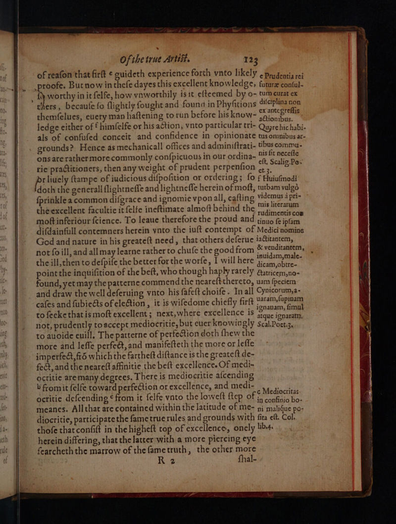 Se ——s Of the true Artist. 123 of reafon that firft ¢ guideth experience forth vnto likely . padeatia rei proofe. But now inthefe dayes this excellent knowledge, futurx coatul- . ) worthy in it felfe, how vnworthily iste efteemed by o- tumeurat ex chers, becaufe fo flightly fought and found in Phyfitions difciplina non themfelues, euery man haftening to run before his know- ri Si : Mg ; onibus. ledge cither of £ himfelfe or his action, vnto particular tri- Quare hic habi- als of confufed conceit and confidence in opinionate tus omnibus ar- grounds? Hence as mechanicall offices and adminiftrati- tbus commu- ons ate rather more commonly con{picuous in our ordina- 7 fit necefic rie praticioners, then any weight of prudent perpenfion ipa, fey ftampe of judicious difpofition or ordering; fo ¢ Huiufnodi ‘doth the generall flightneffe and lightneffe herein of moft, turbam vulgo fprinkle a common difgrace and ignomie vponall, cafting Vvidemus a pri- the excellent facultie it felfe ineftimate almoft behind the re ies moftinferiour fcience. To leaue therefore the proud and sinnafe jatind difdainfull contemners herein ynto the iuft contempt of Medici nomine Ged and nature in his greateft need, that others deferue iactitantem, not fo ill, and all may learne rather to chufe the good from &amp; venditantem, the ill, then to defpife the better for the worfe, I will here PNET rai point the inquifition of the beft, who though haply rarely ea atricem,no&lt; found, yet may the patterne commend the neareftthereto, uam fpeciem and draw the well deferuing vnto his fafeft choife. In all Cysicorum,a- cafes and fubieéts of election , it is wifedome chiefly firft uaram,{opiaam ; : ._ ignavam, fimul to fecke that is moft excellent ; next,where excellence is sique igparatay not, prudently toaccept mediocritie, but euer knowingly Scal.Poet.3. ; to auoide euill. The patterne of perfection doth fhew the more and leffe perfect, and manifefteth the more or lefle imperfect, fr6 which the fartheft diftance isthe greatelt de- feét, and the neareft affinitie the beft excellence. OF medi- octitie aremany degrees. There is mediocritie afcending b fromit felfe toward perfection or excellence, and medi- apne octitie defcending ¢ from it felfe vnto the loweft ftep of 5 sae meanes. Allthat are contained within the latitude of me- i matigue po- diocritie, participate the fame true rules and grounds with fita eft, Col. thofe that confit in the higheft top of excellence, oncly libe4. herein differing, that the latter'with a more piercing eye fearcheth the marrow of thefametruth, the other more R 2 fhal-