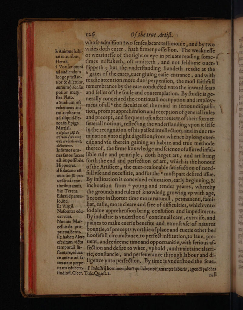 wae tatio auribus, Herod, 126 Of the true Artift. whofe admiffion two fenfes bearereftimonie sand by two waies doth enter, hath firmer poffeffion. The weakneffe or wearineffe of the fight oreye in private reading fome- times miftaketh, oft omittcth , and not feldome ouere\ ad audiendum longe prattan- h gates of the eares,cuer giuing cafie entrance , andwith potior magi- fter,Plata. aStudium eft vehemenrs ani- mi applicatio ad aliquid.Pe. rot.in Epigr. Martial. ev yeas php ty OF0 (6 G4Y oh PLY TELE rus oc ebeveoy rete, aAUV ATO Infirmos om- and felles of the foule and contemplation. By ftudieis ge- nerally conceiued the continuall occupation and imploy- ment ofall the faculties of the mind in ferious difquifi- tion, prompt apprehenfion and reception of generall rules and precept, and frequent oft after reuiew of their former feuerall notions, reflecting the vnderftanding vponit felfe in the recognition of his paffed intellection, and in due ru- inination ynto right digeftion;ftom whence bylong exer cifeand vfe therein gaining an habite.and true methode thereof, the firme knowledge and fcience ofaffured infale Hippocrat. d Educatio eft ofthe Artificer , the euer-reafonable fatisfaction of need« wectio a tenc~ rioribusannis. Sic Terent. lo,&c. Et Virgil. By infticution is conceiued education, early beginning, 8 inchoation from ¢ young and tender yeares, whereby the grounds and rules of knowledg growing vp with age, become in fhorter time more naturall , permanent) fami - liar, eafie, morecleare and free of difficulties, whichvnto cat vuas. Nonius Mar- cellusde :pro- prictat,Serm., By induftrie is vnderftood £ continuall care’, exercife, and » paines tomake euerie benefite and ytmoft-vfe!of natures bountie,of precepts worthicof placeand euerie other be- temporali {u- ftentare,educa fection and defire to whet , vphold , and maintaine alacri- tuam educere, f Induftrij hominesijdent qui laboriofi,amantes laboris , agendi pulchra ralk