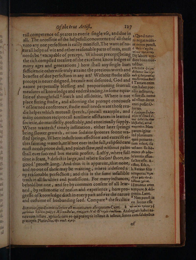 ’ / Of thetrue Artifte rall competence of yeares to euerié finglevfe, andduein | Moca nin: all. The neceffitie of the helpefull concurrence of all thefe ,, negatredde- urall helps of wit and other reafonable parts of man, mutt ¢ Ge taeda OSE TWARY TY needs be *vncapable of precept. Without precept(being Dij labore wens the rich compiled treafure of the excellent knowledges of dunrbosamors many ages and generations ) how fhall any fingle line’ talibus. fufficiencie otherwife truly attaine the precious worthand Sica fe benefite of due perfection in any art? Without ftudiealfo xa x Oscpruiolae preceptis neuer daigned, becaufe not deferued, God and auad bon pedal D f Tantamenim nature perpetually bleffing and proportioning feuerall yin haber pue~ meafures of knowledge and vnderttanding,to fome equa? rilis inftitutio, litie of thoughrfull dfearch and affiduitie, Where is not vtfneilla nemo . . — bs ) place fitting {tudie, and allowing the prompt concourle ad vilum decus 4 : eniti poffit.O- ¢ oflearned conference, ftudie mult needs want thofe rea- rit flit.O die helpes which mutuall {peech., {peciall examples and £ 2,u/scordydias maby common reciprocal auxiliarie affiftancesin learned 947 aweh #-. mus eubu's ou vec focietie,do manife(tly profitably and continually fupply- widsabay, adie Where wanteth f timely inftitution, either later {prings ©#+7#\4. Non bring flower growth, ortoo fodaine {proutes foone wa- are igitur fed {prings. Where induftrious.affection and exercife eis aid pisos ther fainting waneth,oris not ever inthe full;eclipfed Cate: tum refers, fie muft needs proue dullyand paines flow;and without pains velnon fichds fhall euerfucceed but meane:profite. ‘Laftly, where fis manes ab ado~ time is {eant, defectis large,and where {eafon! fhort,no: MME Coot good,‘ proofé Jong. (And thus it is apparent,thatnones sitos, Echi2, and no one of thelemay be wating , where isdefired a h:Veritas filia truth in all faculties and profeffions. For many inftances; Mb gene behold but.one , and fee by common confenr of all lear j Emuntur artes ned , by teftimottie of reafonand.experience , how:pro tempore &amp; dilie reflec of knowledge'doth in every part anfwer the nature gentia. Laert. , | k ta: on poteft in and cuftome of husbanding feed. Compare the fecilitte he kaa? 3 ‘ 2 459 ° M . \ &gt; diututnus, quod nitnis celeriter eft maturitarem aflequutum:Cicer, | k 7 em) TH zer ae pavediney W ou'asc,ymp) ode Oo mudeu'ar, cmipuati.ds ad TH hoy Uap laxe Analogiam habet na- turacum tellure , agricola cum eo quipraceptis inftituit &amp;&amp; inftruit, Semen cums falubribus praceptis, Plurarchus.eps rad. aywy. ¢