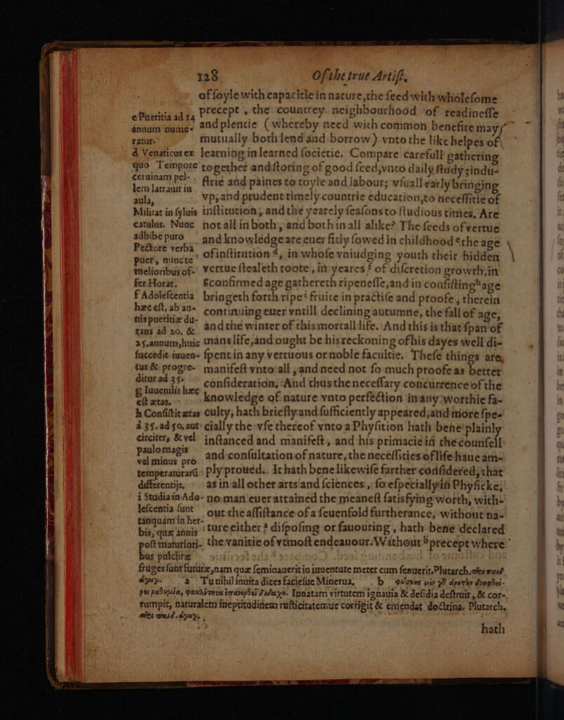 ¢Pueritia ad 14 énnum oume~r ratur- Ofthe true Artif, ceruinam pel- Jem Jatrauit in aula, Arie and paines to coyle and labour; vfuall early bringing vp,and prudenctrimely countrie education,to neceMitie of ¢eatulus. Nunc adbibe puro Peftore verba puer, niincte melioribus of- fer.Horat. £ Adoleftentia hxc eft, ab an- fans ad 20. &amp; notallin both, and both inall alike? The feeds of vertue and knowledge are euer fitly fowed in childhood ¢rhe age ofinftirution 4, in whofe vniudging youth their hidden vertue {tealeth roote , imyeares f of difcretion groweh,in Sconfirmed age gathereth ripeneffe,and in confiftingage bringeth forth ripe? fruice in practife and proofe, therein continuing ever vntill declining autumne, the fall of a e, andthe winter of thisimortalldife..And this is that fpan of tus &amp; progre- ditur ad 35+ eft xtas. manifeft ynto/all ,and need not fo much proofeas better confideration, “And thusthe neceflary concurrence of the knowledge of nature vnto perfection in'any:worthie fa- circiters &amp; vel paulomagis vel minus pro differentijs, inftanced and manifeft, and his primacieif the counfell and confultation.of nature, the neceffities of life haue am- ply proued.. Ic hath benelikewife farthercdrifidered; that as inall other arts and fciences:, foefpeciallyin Phyficke; lefcentia {unt bis, que annis bus pulchre’ out the affiftance of a feuenfold furtherance, without na- ture cither 2 difpofing or fauouring , hath bene déclared b qviaewe uev 95 dpsrhy dep ded- hath