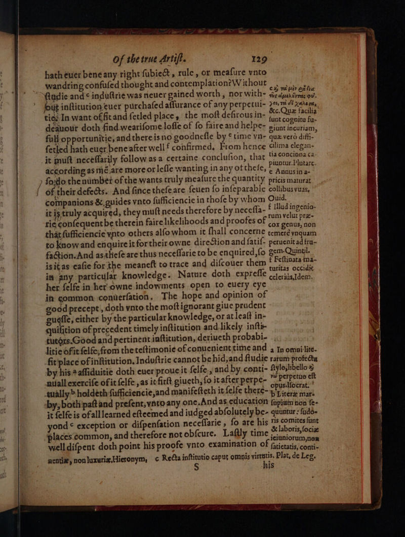 ——————— ) } / ) Of the true Artif. 129 hath euer bene any right fubie&amp;t, rule, or meafure vnto wandring confufed thought and contemplation?Without | ae : .._ &amp;c.Quez facilia’ tied In want of ficand fetled place , the moft defirousin- (.* beady deauour doth find wearifome loffe of fo faire and helpe- alten iacoHiaan: full opportunitie, and thereisno goodnefle by ¢ time vn- qua.verd difii- fetled hath euer bene after well f confirmed, From hence silima clegan- jt mult neceéflarily follow asa certaine conclufion, that Sc of according as meé.are moreorlefle wanting in any ofthefe, : PRET sk fodo the nimbet of the wants truly meafure the quantity pricis maturat of their defects. And fince thefeare feuen fo infeparable collibus vuas, companions &amp; guides vnto fufficiencie in thofe by whom ree aa: it ig truly acquired, they muft needs therefore by necefia- Se Tie: rie confequent be therein faire likelihoods and proofes of vox Sents.'aehh that fufficiencie ynto others alfowhom it fhall concerne temeré vaquam to know and enquire it fortheir owne direction and fatif- peruenitad fra- fa@tion. And as-thefe are thus neceflaric to be enquired,fo gem-Quinyl. isitas cafie for the meaneft to trace and difcouer them ie Reepett 2 in any particular knowledge. Nature doth exprefle crits tdem, her felfe in her owne indowments open to cuery eye in common. conuerfation. The hope and opinion of goad precept , doth ynto the moft ignorant giuc prudent gueffe, either by the particular knowledge, or at leaft in- quifition of precedent timely inftitution and likely infti- tutoxs.Good and pertinent inftitution, deriueth probabi- litie of it felfe,from the teftimonie of conucnient time and 4 I omprtité- fit place of infiitution. Induftric cannot behid,and fludie rarum profect by his #affiduitie doth ever prouc it felfe., and by conti- vo bea - nifall exercife of it felfe ,as it firlt giueth, fo it after perpe- artery ually &gt; holdeth fiafficiencie,and manifefteth it felfe there- Biers rch by, both'paft and prefent,ynto any one.Andas,education {apiuin hon {e- st felfeis ofall learned efteemed and iudged abfolutely be- quuntur: fado- yond ¢ exception or difpenfation neceffarie , fo are his Ba ouabies &gt; places common, and therefore not obfcure. Laftly time jes niorum — well difpent doth point his proofe ynto examination of ¢rictatis,conti- aentiz, nonluxurix.Hieronym, c Retta inftitutio caput omnis ait Plat, de Leg. AIS