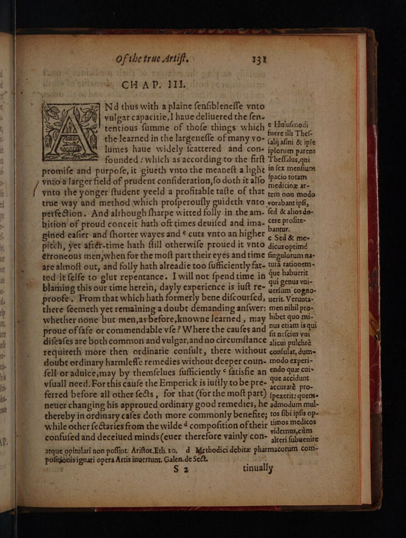CHAP. III. yulgar capacitie,] haue deliuered the fen- tentious fumme of thofe things which | ‘ fuere illi Thef- the learned in the largenefle of many vo- (lnadint Be ail lumes haue widely {cattered and cons jpforum See 2 founded which as according tothe firft Theflalus,qui | promife and purpofe, it giveth vnto the meaneft alight i fx menfum ynto® larger field of prudent confideration, fo doth it alfo ESD OS CaGicing ar- | { ynto the yonger ftudent yeeld a profitable tafte of that tom non modo true way and method which profperoufly guideth vato vorabantipfi, petfection. And although fharpe witted folly in the am- fed &amp; aliosdo- bition of proud conceit hath oft times devifed and ima- f*F profite- ginied eafier and fhorter wayes and ¢ cuts ynto an higher cure fe pitch, yer aftér-time hath ftill otherwife proucd it vnto dicusoptime étroneous men,when for the moft part their eyes and time fingulorumna- are aloft out, and folly hath alreadie too fufficiently fat- tura tationem- blainine this our time here, dayly experience is iuft ree PO 3 pic ft: Shae ucr{um' cogno- | proofe.) From that which hath formerly bene difcourfed, yerit. Verunta- | there feemeth yet remaining’a doubt demanding an{wer: men nihil pro- re whether none’ but men,asbefore,knowne learned , may bibet quo mi- proue of fafe or commendable vfe? Where the caufes and FS ae difeates are both common and vulgar,andno circumftance ajicu; pulchr’ requireth more then ordinarie confult, there without confulat, dum doubt ordinary harmleffe remedies without deeper coun- modo experi- fell-or aduice,;may by themfclues fufficiently ¢ {atisfie an Bde qua cuis viuall need. For this caufe the Emperick is iuitly to be pre- Ra ferred before all other fects , for that (forthe moft part) feepeti ras | neuer changing his approued ordinary. good remedies, he admodum mul- thereby in ordinary cafes doth more commonly benefice; tos fibi ipfis op- while other {eGtaries from the wilde 4 compofition of their tos medicos . ‘ : videmus,cum confufed and deceiued minds(euer therefore vainly con- 1-243 fibyenire atque opitulari non poffint: Ariftot.Eth.1o. d Methodicidebitz pharmacorumcom- pofitionisignari opera Artis inuertunt, Galen.de Seé. (EON itty § 2 tinually | = ne | Nd thus with a plaine fenfibleneffe vnto e Biutufmedi