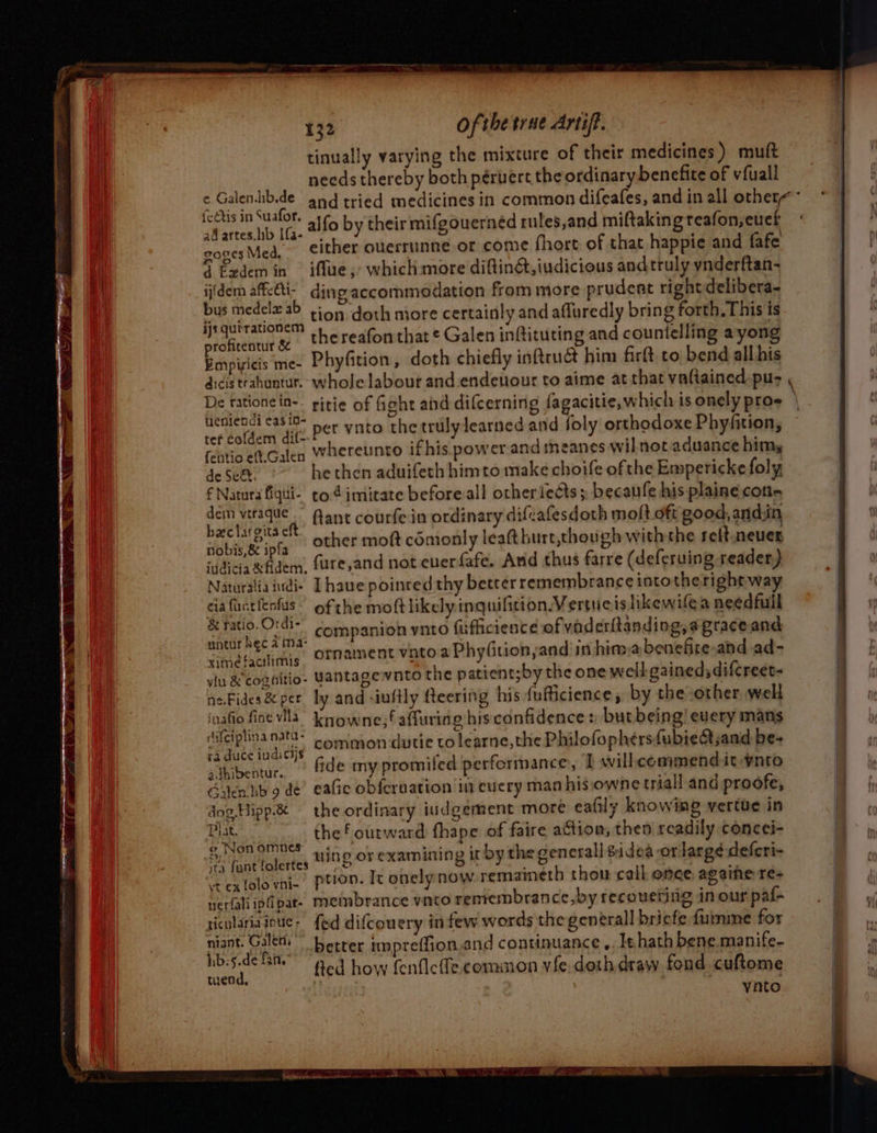 tinually varying the mixture of their medicines ) muft needs thereby both péruert the ordinary benefite of vfuall ad artes. lib Ifa- “, . : atin cones Med, either ouerrunne or come fhort of that happie and fafe 2oges { Exdemin ifflue ;- which: more diftind,iudicious andtruly ynderftan- ijidem HiaA ding accommodation from more prudent rightdelibera- bus medel# ab tion doth more certainly and affuredly bring forth. This is ijs qutrationem Atta oon | profirentut &amp; thereafon that ¢ Galen inftituting and countelling a yong Empisicis me- Phyfition, doth chiefly inttruat him firft. co bend all his dicis trahuntur.- whole labour and endeuour to aime at that vaftained-pu- De rationein-- ritie of fight and difcerning fagacitie, which is onely pros eniendi eas id- P , ; needa aft! per vnto the trulylearned and foly orthodoxe Phyfition, fehvio eft.Galen Whereunto if his power and meanes wil not aduance himy de Se&amp;. he then aduifeth himto make choife ofthe Emperickefoly € Natura fiqui- to 4 imitate before all otheriects; becaufe his plaine cone Spal ie fant courfe in ordinary difvafesdoth molt oft good, andiin mw@ciargitsaec m : ; fobis'se ipta other moft cémonly leafthurt,though withthe relt. never sidicia dem, fure,and not euerfafe. And thus farre (deferuing reader) Naturaliaiudi- [have poinred thy better remembrance intotheright way ca fuctlents of the moftlikelyinquifition. Vertueis lkewifea needfull &amp; ratio O'di- Companion vnto fuflicience of vaderitanding, a grace and untur RECA i)2- P . . b a  Giméfaalimis OTMament vnto a Phyfition and in hima benelire and.ad- yu &amp; cognitio- Yantagewnto the patient;by the one well gained; difcreet- neFides &amp; per ly and -iuftly feering his {uficience, by the other well natio vila knowne,f affuring his confidence: but being! euery mans a ‘ : 3tg- . Gs : 4 y (ifeiplina n3t0- -ommon dutie to learne, the Philofophersfubie@sand be- raduc¢eiudicys . va . eh sthibentur, | &amp;de my promifed performance, I will commend it -ynto Golenhb 9 dé’ eafic obfcrvation in euery man his owne triall and proofe, dog. Hipp.&amp; the ordinary indgement more eafily knowing vertue in Prat, the f outward fhape of faire action; then readily concei- ®, Non SEE wine or examining if by the senerall Sidea ‘OT large defcri- ita {ent folertes © , S eh ; re Pextolovni- Ption. It onelynow remaineth thou call once againe re perfaliipfipar- membrance vnto remrembrance,by recouetitig in our paf- riculariainue- fed difcouery in few words the general briefe furnme for a Bala better impreffion,and continuance, It hath bene. manife- 75.d¢ tan eo) fed how fenfleffe common vfe.doth draw fond cuftome ; ynto