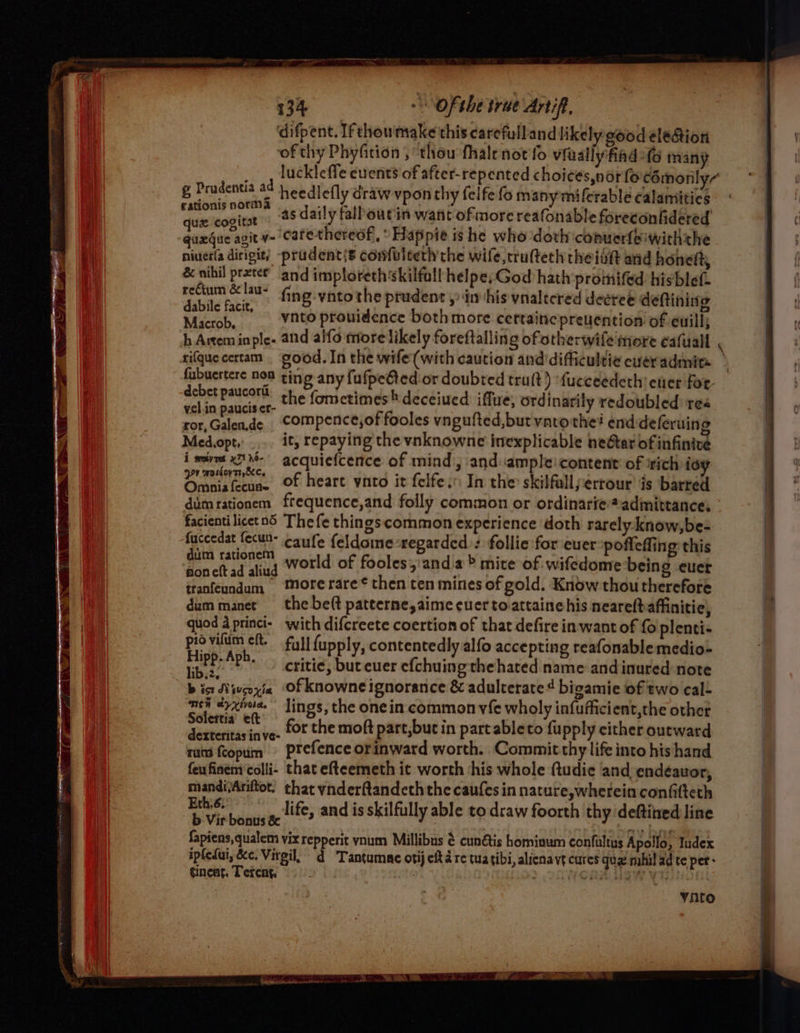 difpent. If chou'make this carefulland likely good eleGion ‘of thy Phyfition , thou fhalenot fo viuallyfind fs many g Prudentia ad heedlefly draw vpon thy felfe fo manymiferablé calamities pci pee as daily falbout in want ofmore reafonable foreconhidered aiceg cera y- catethereof, * Hapipie ishe who-doth conuerfeiwiththe niuerla dirigit) -prudent{s comfvlterh the wife,trulteth theiih and honett, &amp; nihil preter and imploreth skilfall helpe, God hath promifed hisblef. cae fing -vnto the prudent , dm his vnalecred decree deftining Microb, _ Vato prouidence bothmore cettaincepreuention of euill; h Artem inple- and alfo more likely foreftalling ofotherwife more cafuall rifquecertam good. In the wife (with caution and'difficultie ever admin debet paucoril ( h ria : ometimes® deceiued iffue, ord! | vel.in paucis er- the ed iflue, ord natily redoubled res wor, Chaledde compence,of fooles vngufted,but varothei end deferuing Medopt, ... it, repaying the vnknowne inexplicable neGtar of infinive i mire x1N- acquiefcence of mind; and:ample:content’ of srich ioy Fae eeaine of heart ynto it felfe.: In the skilfalljerrour’ is barred dimrationem frequence,and folly common or ordinarie admittance, facienti licetnd The fe thingscommon experience doth rarely know,be- fuccedat fecun- caufe feldome regarded): follie for ever pofleffing this pager world of fooles,'and.a&gt; mite of wifedomebeing euet tranfeundum More rare¢ then ten mines of gold. Know thou therefore dummanet the be(t pateerne, aime ever toattaine his neareftaffinitie, quod a princi-_ with difcreete coertion of that defire in want of {0 plenti- piovilum eft. fy} {upply, contentedly alfo accepting reafonable medio- Hee ae critic, buteuer efchuing the hated name and inured note b ist Niveoyia Of knowne ignorance &amp; adulterate¢ bigamie of two cal- oar phe lings, the one in common vfe wholy infufficient,the othet areal int for the moft part,buc in partableto fu pply cither outward nuca fcopuim prefence orinward worth. Commit thy life into hishand feufinem’colli- that efteemeth it worth ‘his whole (tudic and endéauor, mandi/Ariftot. that ynderftandeth the caufes in nature,wherein confifteth Pork Talla life, and is skilfully able to draw foorth thy deftitred line fapiens,qualem vix repperit ynum Millibus &amp; cunétis homiaum confultus Apollo, Iudex ipfeLui, &amp;c. Virgil, d Tantumac otij eft 4 re tua tibi, alienavt cures qua mhil ad te per- tinea, Terent, ; WCOaAn HIW Vt ) vinto