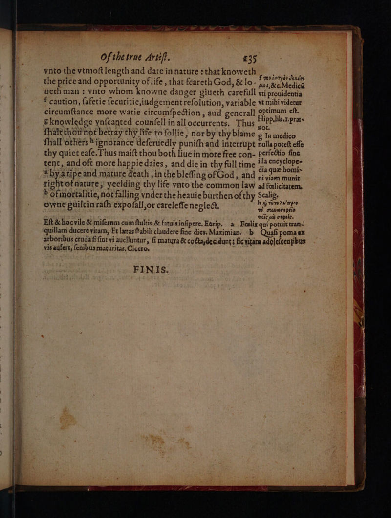 vnto the vtmoftleagth and dareinnature:thatknoweth | 5 | ; hte ; f rovintpay ddxdes the price and opportunity of life , that feareth God, &amp; lo - 1.5, ae Medica veth man : vnto whom knowne danger giueth carefull yti prouidentia * caution, fafetie fecuritic,iudgement refolution, variable vt mihi videtur circumftance more warie circumfpection, and general] optimum eft. {hate thow not betray thy life to follie, nor by thy blame ¢ timation fhall others ignorance deferuedly punifh and interrupt nulla poteft effe thy quict eafe. Thus maift thou both liue in more free con- sapmasie tent, and oft more happiedaies, and die in thy full time ‘a nine re gly Lssatiaa , quz homi “by.atipe and mature death ,in the bleffing of God, and ji via munit tight ofnature; yeelding thy life ynto the common law ad feelicitatem, b ofimortalitic, not falling ynder the heauie burthenofthy Scalig. owne puilcin rath expofall or careleffe neglect, h ay Tere hU ap — cuvagepels ois pn copeis. Eit &amp; hocvile &amp; mifernm cum ftultis &amp; fatuisinfipere. Etrip. 2 Feelix qui potuit tran~ quillam ducere yiram, Et latas ftabili claudere fine dies. Maximian. ‘b Quafi pomaex arboribus crudafi fint vi auclluntur, fi matyra &amp; co€ta,deciduynt: fic vitana adolelcenpibus vis aufert, fenibus maturitas, Cicero. eRe FIN IS.