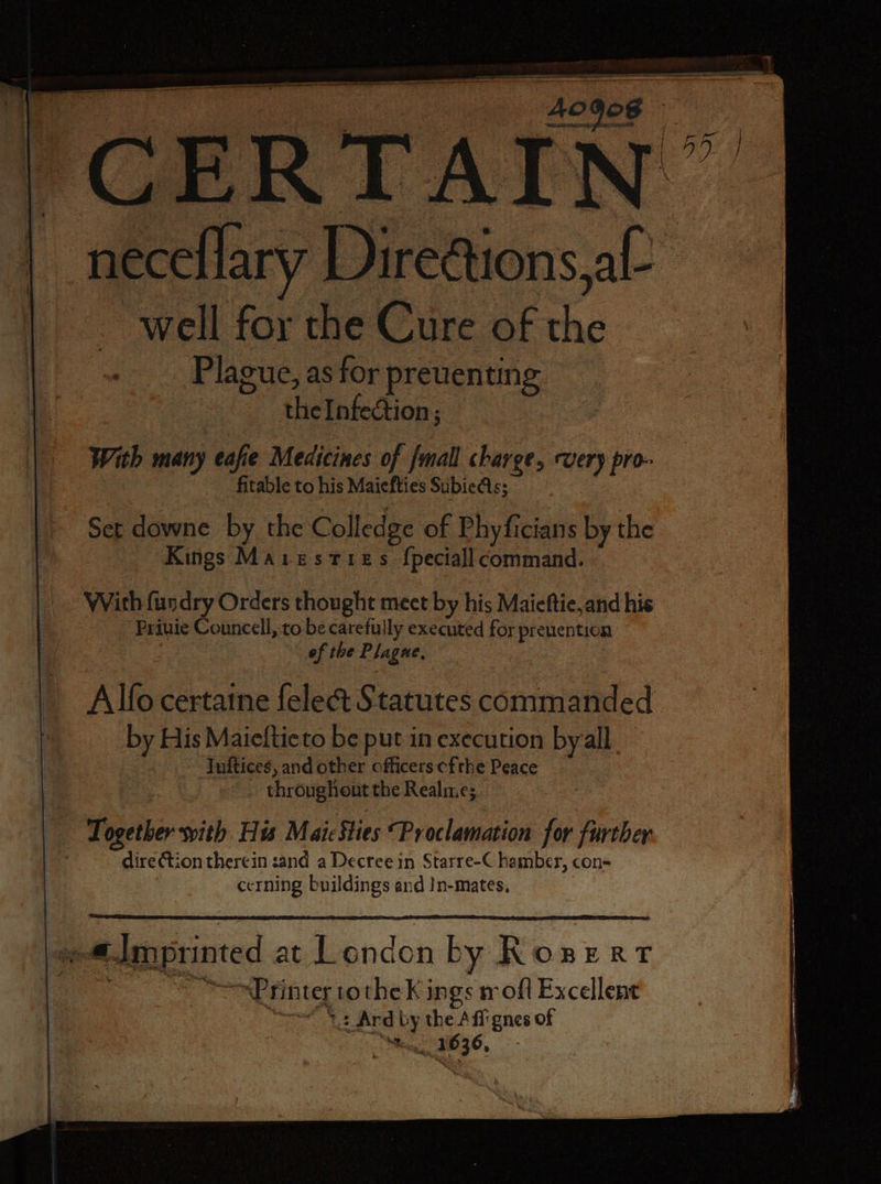 | CERTAIN” neceflary Directions al Well for the Cure of 565 Plague, as for preuenting the Infection; With many eafie Medicines of {mall charge, rue pro- fitable to his Maiefties SubieAs; Set downe by the Co lledge of Phyficians by the Kings MAIESTIEs ſpeciall command. With ſundry Orders thought meet by his Maieſtie, and his Priuie Councell, to be carefully executed for prenention ef the Plagne, Alſo certaine ſelect Statutes commanded by Nis Maieſtie to be put in execution by all Iuſtices, and other officers cfthe Peace throughout the Realme; Together with His Mai Sties Proclamation for further direction there in sand a Decree in Starre-C hamber, con- cerning buildings and In- mates. 4 Amprinted at London n by ROBERT Printe tothe K. ings rofl Excellent Ard by e of . 16 “a 5