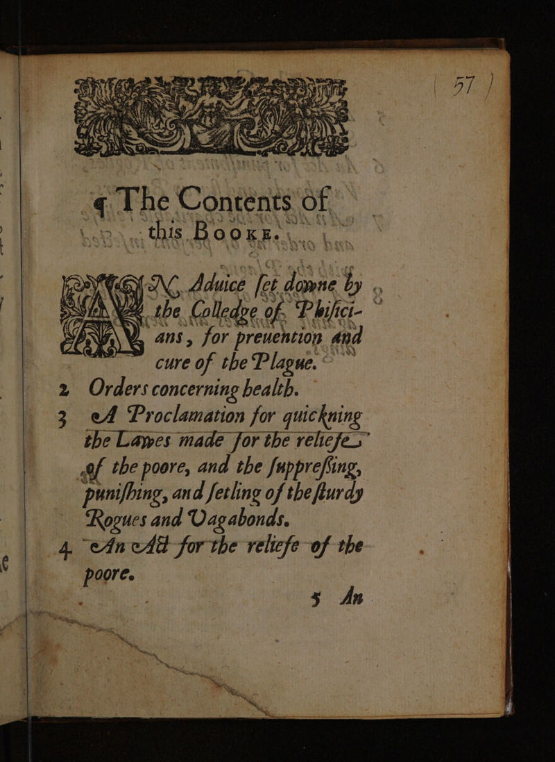 ot The Contents of this Bc 0 01 K. k. 8 10 ekg f NN sae let gins i i be Colledge of. Philici i- ans, for preuention and cure of the Plague. ay 2 Orders concerning health. 3 eA Proclamation for quickning the Lawes made for the relicfes” , the poore, and the fupprefing, punifhing, and ſetling of the flurdy | Rogues and Uagabonds. 4 An eAd for the 1 of the poore. An ¢ 7 5