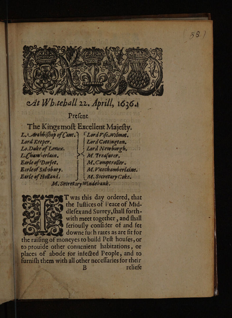 0 775 Ths 1 we ) \ tof Cy A)) fbb \ * — ‘aii K 7 11 N 1 y 2 f 8 f=) is i 11 y 2 f NY «' LB. AWG) TTT NALS 2 \ dt Whitehall 5 Aprill 1636. Prefent. The Kings moſt Excellent Majeſty. Z. Arehbifbop of Cant.) “Lord piſc.milmot. Lord Keeper. | | Lord Cortington. Lo.Duke of Lenox. + Lord Newburgh, .. : L. han berlain. SMT veafarer, Earle of Dorſet. M. Comptroller. Earleof Salisbury. M. Vrechamberlaine. Earle of Hollanl. I. Secrotary Cote. JA. Secretary Windebank. 5 Ree T was this day ordered, that A the Jufticesof Peace of Mid- dlefexand Surrey, ſhall forth- 8 > with meet together, and fhall : 2) (=> (erioufly confider of and fee © Jae, downe fuch rates as are fit for the raifing of moneyes to build Peft houfes, or to ptouide other connenient habitations, or places of abode for infected People, and to furniſh them with all other neceſſaries for their 9 | B reliefe 2 a