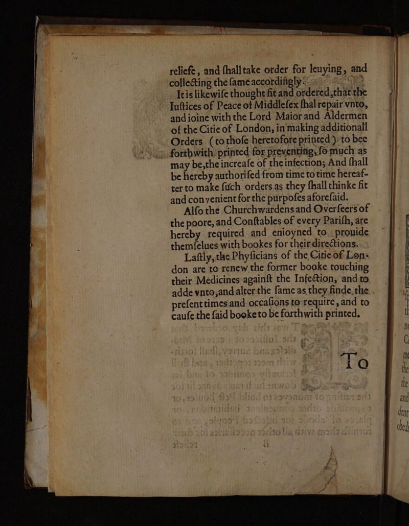 reliefe, and fhalltake order for leuying, and collecting the fameaccordifighy:.9 5) It is likewife thought fit and ordered, that the Iuſtices of Peace of Middlefex ſhal repair vnto, of the Citie of London, in making additional Orders (to thoſe heretofore printed) to bee may be, the increaſe of the infection; And fhall be hereby authorifed from time to time hereaf- ter to make ſuch orders as they ſhall thinke fit and convenient for the purpoſes aforeſaid. Alſo the Churchwardens and Overſeers of the poore, and Conſtables of every Pariſh, ate hereby required and enioyned to prouide themlelues with bookes for their directions. Laſtly, the Phyficians of the Citie of Len- don are to renew the former booke touching their Medicines againſt the Infection, and to preſent times and occaſions to require, and to cauſe the ſaid booketo be forthwith printed. 118