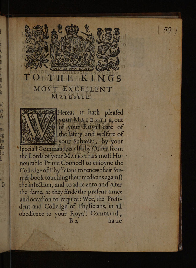 NGS MOST. EX CELLEN T MAIE STI E. che fafety and welfare of pour Subiects, by your ſpeciall Command, as alfo by Order from the Lords of your MATE STI ES moſt Ho- nourable Priuie Councell to enioyne the Colledge of Phyficians to renew their for- mer book touching their medicins againſt the infection, and to adde vnto and alter the ſame, as they finde the preſent times and occafion to require: Wee, the Prefi- dent and Colle ige of Phyficians, in all obedience to your Royal Comm ind, ta Bee haue