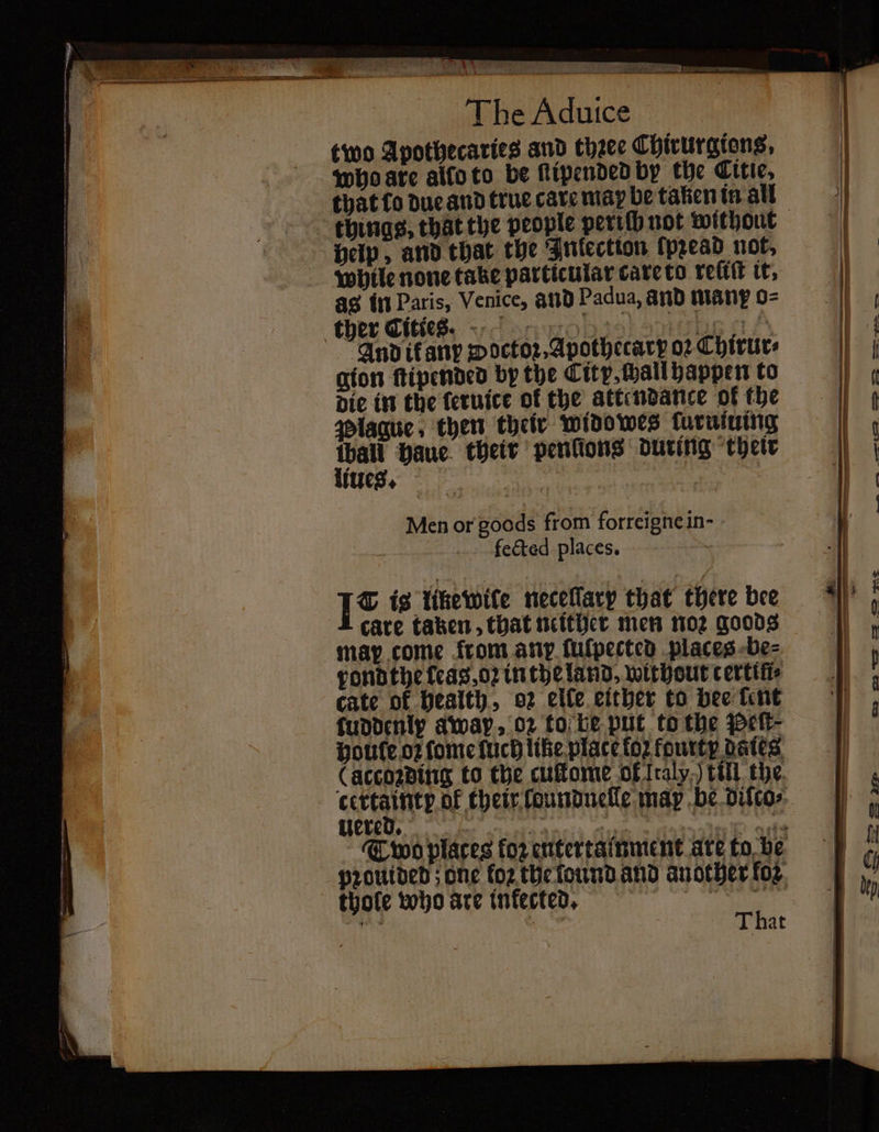 2 aay 1 — = SL ae The Aduice two Apothecaries and thꝛee Chirurgions, who are allo to be ſtipended by the Citie, that to due and true care may be taken in all help, and that the Inlection ſpꝛead not, while none take particular care to rect it, ag in Paris, Venice, and Padua, and many o⸗ Andifany woctoꝛ⸗Apothecarp o2 Chirur⸗ gion ſtipended by the City, chall happen to die in the feruice of the attendance of the Plague, then their widowes ſuruiuing peo haue their penlions during their lues. Men or gods from forreigne in- fected places. I* ig like wite neceflary that there bee care taken, that neither men noꝛ goods may come from ary fulpected places be⸗ rond the leas, oꝛ in the land, without certiſt⸗ cate of health, oz elle either to bee ſent fuddenly away. oz to be put to the Pett- houte oꝛ ſome ſuch like place to2 fourty dates, (accozding to the cuſtome of traly,) till the e of their ſoundnelle map be diſco⸗ ered. } : eet cach thole who are infected. ; c That