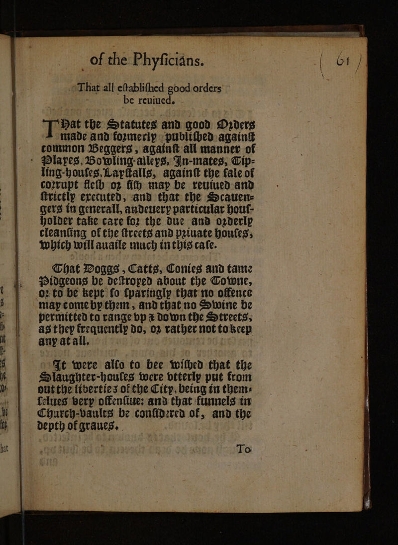 That all eſtabliſned good orders 7 be reuiued. T bat the Statutes and good Daderg made and koꝛmeriy publiſbed againg common Beggers, againſt all manner of ling-boufes, Lapſtalls, againſt the fale of corrupt fleſh o2 fith map be reuiued and ſtrictly executed, and that the Scauen⸗ gers in generall, andeuery particular houſ⸗ holder take care fo2 the due and ozderlp cleanſing of the ſtreets and pꝛiuate houſes, which will auaile much in this caſe. That Voggs, Catts, Conies and tame oꝛ to be kept fo ſparingly that no offence permitted to range vp i Down the Streets. as they frequently do, oz rather not to keep It were alto to bee withed that the Olaughter-haules were vtterly put from out the liberties of the City, being in them: Church⸗vaults be conſidꝛred ok, and the depth ok graues. To — — — ge