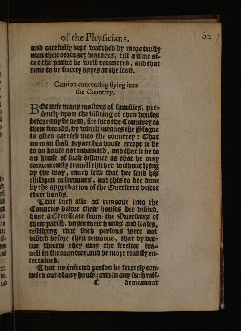 and carefully kept watched by moze truty men then oꝛdinary warders, till a time af- ter the partie be well recouered, and that time to be fourty dapeg at the leaſt. Caution concerning flying into the Countrey. f Pi Ccaute many matters of families, pre- “~ tently vpon the viũting of their houfes befozcany be dead, flie into the Countrey to their friends, by which meanes the Plague is otten carried into the countrey: That no man {ball depart bis boule except it be to an houſe not inhabited, and that it be to an boufte of ſuch diſtance as that he may conuenientip trauell thither without lying by the way, much leſſe that hee lend his childzen oꝛ ſeruants, and this to bee done by the appꝛobation of the Ouerleers vnder That tuch alſo as remooue into the haue acertificate from the Duerieers of their pariſh. vnder their hands and ſeales, vilited before their remooue, that by ver⸗ tue thereof they map the kreelter tras well in the countrey, and be moze readily en: tertained. That no infected perfon be lecretly cons ueicd out of any houles and in any luch mil: C demeanour