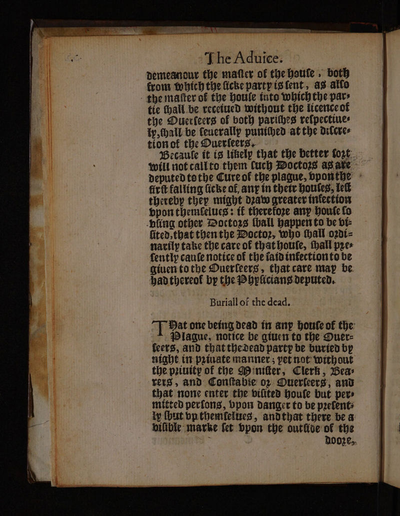 R e e é pee Tame - ee — „ e 0 ER SIN e The Aduice. demesndur the maſter of the Houle . both from which the licke party is ent as allo the maſter ot the houle into which the pars tie chall be receiued without the licence ot the Ouerkeers of both pariſhes relpectiue⸗ ly, hall be ſeuerallpy puniched at the dilcre⸗ tion ot the Puerſeers. 8 Becaule it is likely that the better tore. deputed tothe Cure ol the plaque, vponthe firft falling fiche of, any in their houtes, leſt thereby they might dꝛaw greater infection vpon themtelues: ik therefore any houlſe lo ling other Doctors ſball happen to be vi⸗ ſited, that then the Doctoꝛ, who ſhall oꝛdi⸗ narily take the care of that houſe, ſhall pꝛe⸗ ſently cauſe notice of the laid inkection to be giuen to the Ouerleers, that care map be had thereok by the Phylicians deputed. Buriall of the dead. T Dat one being dead in any houle of the Plague, notice be giuen to the Ouer⸗ leers, and that the dead party be buried by night in pꝛiuate manner; pet not without the pꝛiuitpy of the Miniſter, Clerk, Bea⸗ rers, and Conſtabie oz Ouerleers, and that none enter the viſited boule but per⸗ mitted perfons, bpon danger to be pꝛelent⸗ ly (but vp themſelues, andthat there be a bifibic marke fet vpon the outlide of the * dooze,