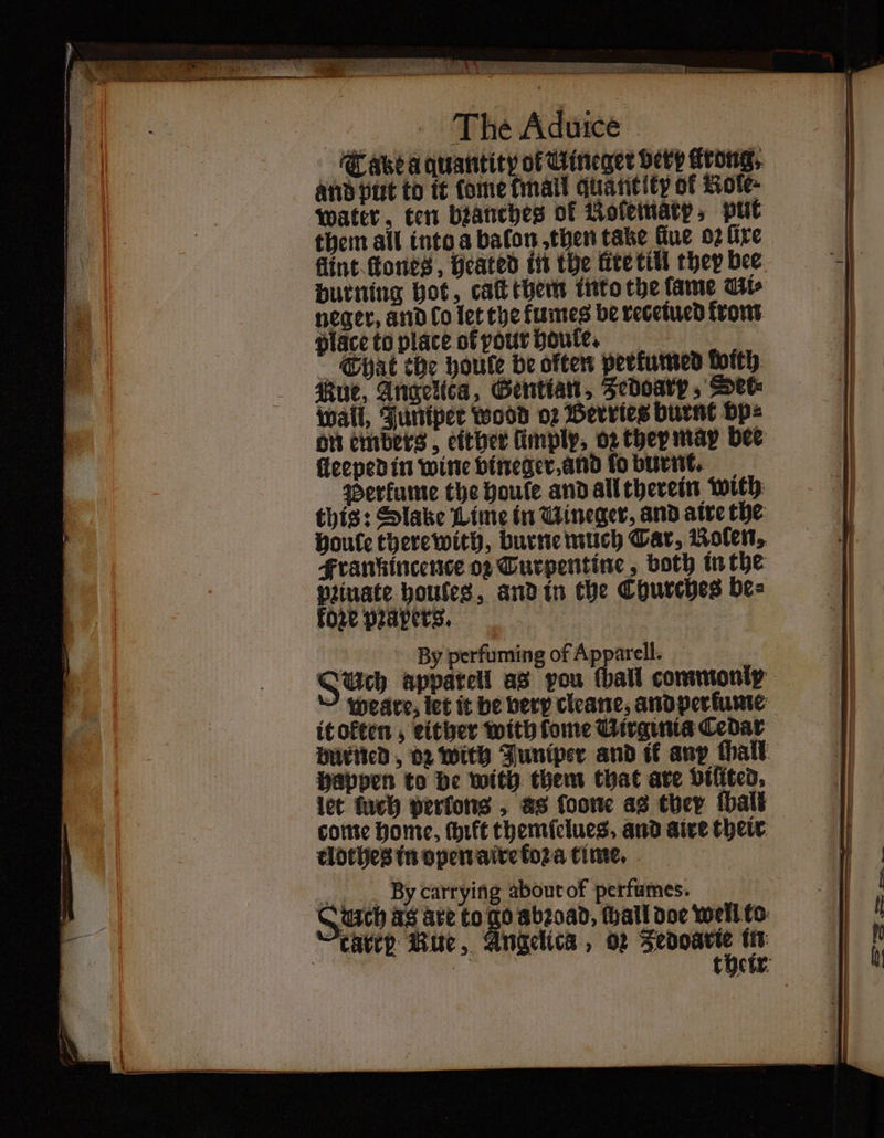 eat a eal SERENA TI Ess ey The Aduice Tabea quantity of Wineger very Krong, and put to it tome fail quantity of Kole⸗ Water, ten branches of Roleinatp, put flint fones , heated in the lite till they bee burning hot, caſt them into the fame Ut neger, and lo let the kumes be vecetucd krom place to place ofyourboute, Chat che houle be often perkumed foith: ue, Angelica, Gentiau, Jedoarp⸗ See wall, Juniper wood o2 Berries burnt vp⸗ on embers , either imply, oz they may bee ſleeped in wine vineger, and ſo burnt. perfume the poule and all therein with this: Slake Lime in Wineger, and atte the Houle there with, burne much Car, Noſen⸗ Frankincence oz Turpentine: both in the prinate houtes, and in the Churches be⸗ koze papers. By perfuming of Apparell. Auch appareil as pou (hail commonly ~ Weare; let it be very cleane, andperfunte it okten, either with fome Virginia Cedar let meh perfons , as foone as ther ſball come home, thift themſelues . and aire theit tlothes in open aire koꝛa time. By carrying about of perfumes.