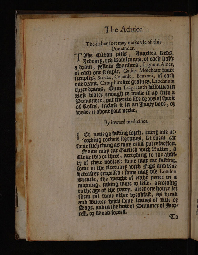7 een J he Aduice hne richer fort may make vie of this | Pomander. : JT abe Citron pills, Angelica ſeeds, Jedoarp, red mole leaucs, of each halle a dzam, pellow Sanders, Lignum Aloes, of each one ſcruple, Galliz Mofchate foure ſeruples, Storax, Calamit, Beuzoni, of each one dꝛam, Camphire lire graines, Labdanum thꝛee deans, Gum Tragaranth diſſolued in Role water enough to make ik up into a Pomander, put thereto lire drops of {pivit of Boles , inclote it in an Juoꝛp boxe, 02 weaͤre it about pour necke. f By in ward medicines, Let none go kaſting forth , euery one ace coring cotheit koztunes: let them cat come kuch thing as may velit putrekaction. Some map cat Garlick with Butter a Cloue two oꝛ three, accoꝛding to the abilts ty of their bodies: ſome map eat fafting, dome of the electuary with Figs and Kue percafter erpꝛelled: fome map ple London Treacle, the weight of eight pence in a mozning, taking moꝛe 03 leſſe, accoꝛding tothe age of the party; akter one houre let them eat tome other bycabial, as bead 4 and Butter with lome leaues ol Kue or Sage, and in the heat of Summer of Soz⸗ rell, 02 noood · loꝛrell. “i